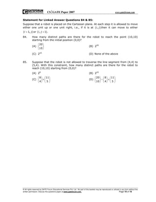 CSGATE Paper 2007 www.gateforum.com
© All rights reserved by GATE Forum Educational Services Pvt. Ltd. No part of this booklet may be reproduced or utilized in any form without the
written permission. Discuss this questions paper at www.gateforum.com. Page 19 of 19
Statement for Linked Answer Questions 84 & 85:
Suppose that a robot is placed on the Cartesian plane. At each step it is allowed to move
either one unit up or one unit right, i.e., if it is at ( ),i j then it can move to either
( )1,i j+ or ( ), 1 .i j +
84. How many distinct paths are there for the robot to reach the point (10,10)
starting from the initial position (0,0)?
(A)
20
10
 
 
 
(B) 20
2
(C) 10
2 (D) None of the above
85. Suppose that the robot is not allowed to traverse the line segment from (4,4) to
(5,4). With this constraint, how many distinct paths are there for the robot to
reach (10,10) starting from (0,0)?
(A) 9
2 (B) 19
2
(C)
8 11
4 5
   
×   
   
(D)
20 8 11
10 4 5
     
− ×     
     
 
