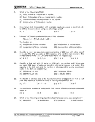 CSGATE Paper 2007 www.gateforum.com
© All rights reserved by GATE Forum Educational Services Pvt. Ltd. No part of this booklet may be reproduced or utilized in any form without the
written permission. Discuss this questions paper at www.gateforum.com. Page 2 of 19
7. Which of the following is TRUE?
(A) Every subset of a regular set is regular.
(B) Every finite subset of a non-regular set is regular.
(C) The union of two non-regular sets is not regular.
(D) Infinite union of finite sets is regular.
8. How many 3-to-8 line decoders with an enable input are needed to construct a 6-
to-64 line decoder without using any other logic gates?
(A) 7 (B) 8 (C) 9 (D)10
9. Consider the following Boolean function of four variables:
( ) ( ), , , 1,3, 4,6,9,11,12,14f w x y z = ∑
The function is:
(A) independent of one variables. (B) independent of two variables.
(C) independent of three variables. (D) dependent on all the variables.
10. Consider a 4-way set associative cache consisting of 128 lines with a line size of
64 words. The CPU generates a 20-bit address of a word in main memory. The
number of bits in the TAG, LINE and WORD fields are respectively:
(A) 9, 6, 5 (B) 7, 7, 6 (C) 7, 5, 8 (D)9, 5, 6
11. Consider a disk pack with 16 surfaces, 128 tracks per surface and 256 sectors
per track. 512 bytes of data are stored in a bit serial manner in a sector. The
capacity of the disk pack and the number of bits required to specify a particular
sector in the disk are respectively:
(A) 256 Mbyte, 19 bits (B) 256 Mbyte, 28 bits
(C) 512 Mbyte, 20 bits (D) 64 Gbyte, 28 bits
12. The height of a binary tree is the maximum number of edges in any root to leaf
path. The maximum number of nodes in a binary tree of height h is:
(A) 2 1h
− (B) 1
2 1h−
− (C) 1
2 1h+
− (D) 1
2h+
13. The maximum number of binary trees that can be formed with three unlabeled
nodes is:
(A) 1 (B) 5 (C) 4 (D)3
14. Which of the following sorting algorithms has the lowest worst-case complexity?
(A) Merge sort (B) Bubble sort (C) Quick sort (D)Selection sort
 