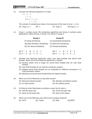 CSGATE Paper 2007 www.gateforum.com
© All rights reserved by GATE Forum Educational Services Pvt. Ltd. No part of this booklet may be reproduced or utilized in any form without the
written permission. Discuss this questions paper at www.gateforum.com. Page 3 of 19
15. Consider the following segment of C-code:
int j, n;
j = 1;
while (j <=n)
j = j*2;
The number of comparisons made in the execution of the loop for any n > 0 is:
(A) 2log 1n +   (B) n (C) 2log n   (D) 2log 1n +  
16. Group 1 contains some CPU scheduling algorithms and Group 2 contains some
applications. Match entries in Group 1 to entries in Group 2.
(A) P - 3 Q - 2 R - 1 (B) P - 1 Q - 2 R - 3
(C) P - 2 Q - 3 R - 1 (D) P - 1 Q - 3 R - 2
17. Consider the following statements about user level threads and kernel level
threads. Which one of the following statements is FALSE?
(A) Context switch time is longer for kernel level threads than for user level
threads.
(B) User level threads do not need any hardware support.
(C) Related kernel level threads can be scheduled on different processors in a
multi-processor system.
(D) Blocking one kernel level thread blocks all related threads.
18. Which one of the following is a top-down parser?
(A) Recursive descent parser. (B) Operator precedence parser.
(C) An LR(k) parser. (D) An LALR(k) parser.
19. In Ethernet when Manchester encoding is used, the bit rate is:
(A) Half the baud rate. (B) Twice the baud rate.
(C) Same as the baud rate. (D) None of the above
20. Which one of the following uses UDP as the transport protocol?
(A) HTTP (B) Telnet (C) DNS (D)SMTP
Group I Group II
(P) Gang Scheduling (1) Guaranteed Scheduling
(Q) Rate Monotonic Scheduling (2) Real-time Scheduling
(R) Fair Share Scheduling (3) Thread Scheduling
 