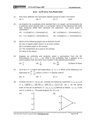 CSGATE Paper 2007 www.gateforum.com
© All rights reserved by GATE Forum Educational Services Pvt. Ltd. No part of this booklet may be reproduced or utilized in any form without the
written permission. Discuss this questions paper at www.gateforum.com. Page 4 of 19
Q.21 – Q.75 Carry Two Marks Each
21. How many different non-isomorphic Abelian groups of order 4 are there?
(A) 2 (B) 3 (C) 4 (D)5
22. Let Graph(x) be a predicate which denotes that x is a graph. Let Connected(x) be
a predicate which denotes that x is connected. Which of the following first order
logic sentences DOES NOT represent the statement: “Not every graph is
connected”?
(A) ( ) ( )( )x Graph x Connected x¬∀ ⇒ (B) ( ) ( )( )x Graph x Connected x∃ ∧ ¬
(C) ( ) ( )( )x Graph x Connected x¬∀ ¬ ∨ (D) ( ) ( )( )x Graph x Connected x∀ ⇒ ¬
23. Which of the following graphs has an Eulerian circuit?
(A) Any k-regular graph where k is an even number.
(B) A complete graph on 90 vertices.
(C) The complement of a cycle on 25 vertices.
(D) None of the above
24. Suppose we uniformly and randomly select a permutation from the 20!
Permutations of 1, 2,3 ,…..,20. What is the probability that 2 appears at an
earlier position than any other even number in the selected permutation?
(A)
1
2
(B)
1
10
(C)
9!
20!
(D)None of these
25. Let A be a 4 × 4 matrix with eigenvalues -5, -2, 1, 4. Which of the following is an
eigenvalue of ,
A I
I A
 
 
 
where I is the 4 × 4 identity matrix?
(A) -5 (B) -7 (C) 2 (D)1
26. Consider the set { }, , , .S a b c d= Consider the following 4 partitions 1 2 3 4, , ,π π π π on
{ } { } { } { }1 2 3 4: , , , , , , , , .S abcd ab cd abc d a b c dπ π π π= = = = Let p be the partial
order on the set of partitions { }1 2 3 4, , ,S π π π π′ = defined as follows: i jπ πp if and
only if iπ refines .jπ The poset diagram for ( ),S′ p is:
(A) (B)1π
2π
3π
4π
1π
2π
3π
4π
 