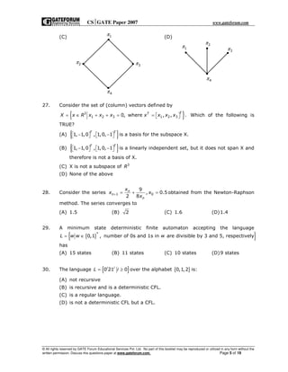 CSGATE Paper 2007 www.gateforum.com
© All rights reserved by GATE Forum Educational Services Pvt. Ltd. No part of this booklet may be reproduced or utilized in any form without the
written permission. Discuss this questions paper at www.gateforum.com. Page 5 of 19
(C) (D)
27. Consider the set of (column) vectors defined by
{ }3
1 2 3 1 2 30, where , , .
TT
X x R x x x x x x x= ∈ + + = =    Which of the following is
TRUE?
(A) { }1, 1,0 , 1,0, 1
T T
− −       is a basis for the subspace X.
(B) { }1, 1,0 , 1,0, 1
T T
− −       is a linearly independent set, but it does not span X and
therefore is not a basis of X.
(C) X is not a subspace of 3
R
(D) None of the above
28. Consider the series 1 0
9
, 0.5
2 8
n
n
n
x
x x
x
+ = + = obtained from the Newton-Raphson
method. The series converges to
(A) 1.5 (B) 2 (C) 1.6 (D)1.4
29. A minimum state deterministic finite automaton accepting the language
{ }{ }*
0,1 , number of 0s and 1s in are divisible by 3 and 5, respectivelyL w w w= ∈
has
(A) 15 states (B) 11 states (C) 10 states (D)9 states
30. The language { }0 21 0i i
L i= ≥ over the alphabet { }0,1,2 is:
(A) not recursive
(B) is recursive and is a deterministic CFL.
(C) is a regular language.
(D) is not a deterministic CFL but a CFL.
1π
2π
4π
3π
3π
2π
1π
4π
 