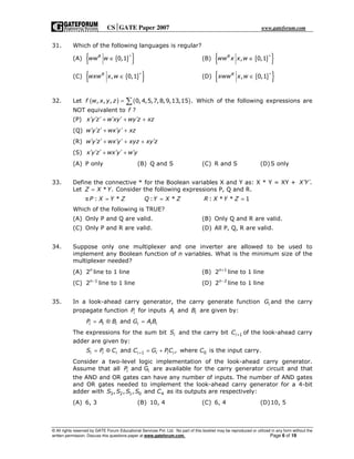 CSGATE Paper 2007 www.gateforum.com
© All rights reserved by GATE Forum Educational Services Pvt. Ltd. No part of this booklet may be reproduced or utilized in any form without the
written permission. Discuss this questions paper at www.gateforum.com. Page 6 of 19
31. Which of the following languages is regular?
(A) { }{ }0,1R
ww w
+
∈ (B) { }{ }, 0,1R
ww x x w
+
∈
(C) { }{ }, 0,1R
wxw x w
+
∈ (D) { }{ }, 0,1R
xww x w
+
∈
32. Let ( ) ( ), , , 0, 4,5,7,8,9,13,15 .f w x y z = ∑ Which of the following expressions are
NOT equivalent to f ?
(P) x y z w xy wy z xz′ ′ ′ ′ ′ ′+ + +
(Q) w y z wx y xz′ ′ ′ ′ ′+ +
(R) w y z wx y xyz xy z′ ′ ′ ′ ′ ′+ + +
(S) x y z wx y w y′ ′ ′ ′ ′ ′+ +
(A) P only (B) Q and S (C) R and S (D)S only
33. Define the connective * for the Boolean variables X and Y as: X * Y = XY + .X Y′ ′
Let * .Z X Y= Consider the following expressions P, Q and R.
π : * : * : * * 1P X Y Z Q Y X Z R X Y Z= = =
Which of the following is TRUE?
(A) Only P and Q are valid. (B) Only Q and R are valid.
(C) Only P and R are valid. (D) All P, Q, R are valid.
34. Suppose only one multiplexer and one inverter are allowed to be used to
implement any Boolean function of n variables. What is the minimum size of the
multiplexer needed?
(A) 2n
line to 1 line (B) 1
2n+
line to 1 line
(C) 1
2n−
line to 1 line (D) 2
2n−
line to 1 line
35. In a look-ahead carry generator, the carry generate function iG and the carry
propagate function iP for inputs iA and iB are given by:
andi i i i i iP A B G A B= ⊕ =
The expressions for the sum bit iS and the carry bit 1iC + of the look-ahead carry
adder are given by:
1 0and , where is the input carry.i i i i i i iS P C C G PC C+= ⊕ = +
Consider a two-level logic implementation of the look-ahead carry generator.
Assume that all iand GiP are available for the carry generator circuit and that
the AND and OR gates can have any number of inputs. The number of AND gates
and OR gates needed to implement the look-ahead carry generator for a 4-bit
adder with 3 2 1 0 4, , , andS S S S C as its outputs are respectively:
(A) 6, 3 (B) 10, 4 (C) 6, 4 (D)10, 5
 