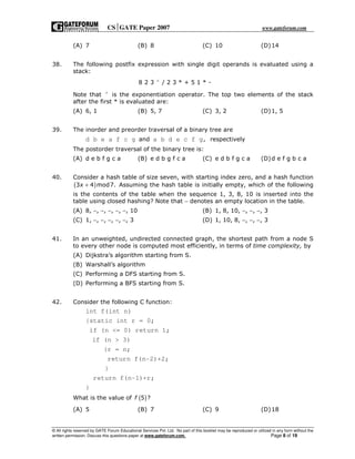 CSGATE Paper 2007 www.gateforum.com
© All rights reserved by GATE Forum Educational Services Pvt. Ltd. No part of this booklet may be reproduced or utilized in any form without the
written permission. Discuss this questions paper at www.gateforum.com. Page 8 of 19
(A) 7 (B) 8 (C) 10 (D)14
38. The following postfix expression with single digit operands is evaluated using a
stack:
8 2 3 / 2 3 * + 5 1 * -∧
Note that ∧
is the exponentiation operator. The top two elements of the stack
after the first * is evaluated are:
(A) 6, 1 (B) 5, 7 (C) 3, 2 (D)1, 5
39. The inorder and preorder traversal of a binary tree are
d b e a f c g and a b d e c f g, respectively
The postorder traversal of the binary tree is:
(A) d e b f g c a (B) e d b g f c a (C) e d b f g c a (D)d e f g b c a
40. Consider a hash table of size seven, with starting index zero, and a hash function
( )3 4 mod7.x + Assuming the hash table is initially empty, which of the following
is the contents of the table when the sequence 1, 3, 8, 10 is inserted into the
table using closed hashing? Note that − denotes an empty location in the table.
(A) 8, −, −, −, −, −, 10 (B) 1, 8, 10, −, −, −, 3
(C) 1, −, −, −, −, −, 3 (D) 1, 10, 8, −, −, −, 3
41. In an unweighted, undirected connected graph, the shortest path from a node S
to every other node is computed most efficiently, in terms of time complexity, by
(A) Dijkstra’s algorithm starting from S.
(B) Warshall’s algorithm
(C) Performing a DFS starting from S.
(D) Performing a BFS starting from S.
42. Consider the following C function:
int f(int n)
{static int r = 0;
if (n <= 0) return 1;
if (n > 3)
{r = n;
return f(n-2)+2;
}
return f(n-1)+r;
}
What is the value of ( )5 ?f
(A) 5 (B) 7 (C) 9 (D)18
 