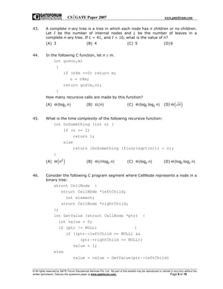 CSGATE Paper 2007 www.gateforum.com
© All rights reserved by GATE Forum Educational Services Pvt. Ltd. No part of this booklet may be reproduced or utilized in any form without the
written permission. Discuss this questions paper at www.gateforum.com. Page 9 of 19
43. A complete n-ary tree is a tree in which each node has n children or no children.
Let I be the number of internal nodes and L be the number of leaves in a
complete n-ary tree. If L = 41, and I = 10, what is the value of n?
(A) 3 (B) 4 (C) 5 (D)6
44. In the following C function, let n ≥ m.
int gcd(n,m)
{
if (n%m ==0) return m;
n = n%m;
return gcd(m,n);
}
How many recursive calls are made by this function?
(A) ( )2log nΘ (B) ( )nΩ (C) ( )2 2log log nΘ (D) ( )nΘ
45. What is the time complexity of the following recursive function:
int DoSomething (int n) {
if (n <= 2)
return 1;
else
return (DoSomething (floor(sqrt(n))) + n);
}
(A) ( )2
nΘ (B) ( )2logn nΘ (C) ( )2log nΘ (D) ( )2 2log log nΘ
46. Consider the following C program segment where CellNode represents a node in a
binary tree:
struct CellNode {
struct CellNOde *leftChild;
int element;
struct CellNode *rightChild;
};
int GetValue (struct CellNode *ptr) {
int value = 0;
if (ptr != NULL) {
if ((ptr->leftChild == NULL) &&
(ptr->rightChild == NULL))
value = 1;
else
value = value + GetValue(ptr->leftChild)
 