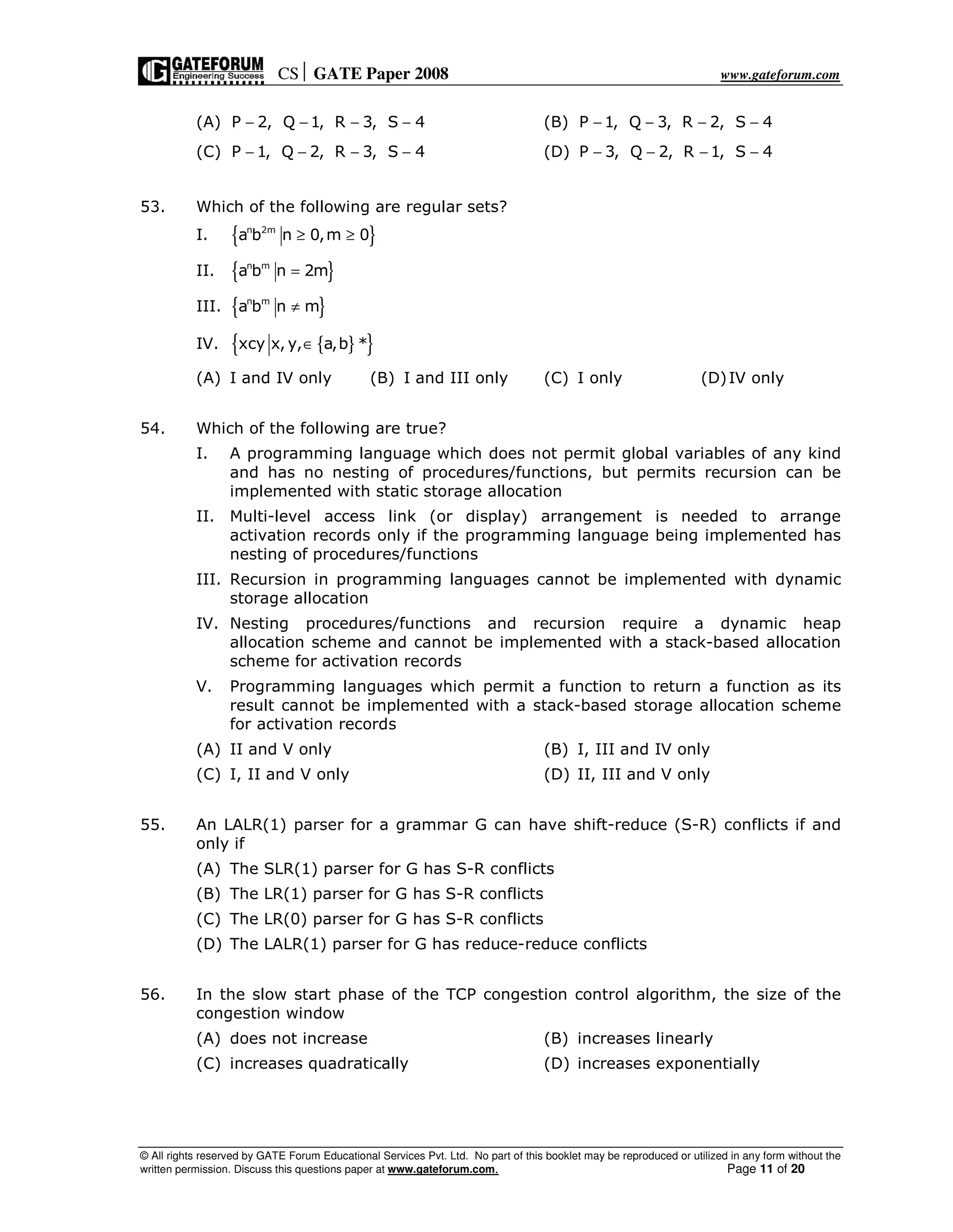 CS GATE Paper 2008 www.gateforum.com
© All rights reserved by GATE Forum Educational Services Pvt. Ltd. No part of this booklet may be reproduced or utilized in any form without the
written permission. Discuss this questions paper at www.gateforum.com. Page 11 of 20
(A) P 2, Q 1, R 3, S 4− − − − (B) P 1, Q 3, R 2, S 4− − − −
(C) P 1, Q 2, R 3, S 4− − − − (D) P 3, Q 2, R 1, S 4− − − −
53. Which of the following are regular sets?
I. { }n 2m
a b n 0,m 0≥ ≥
II. { }n m
a b n 2m=
III. { }n m
a b n m≠
IV. { }{ }xcy x, y, a,b *∈
(A) I and IV only (B) I and III only (C) I only (D)IV only
54. Which of the following are true?
I. A programming language which does not permit global variables of any kind
and has no nesting of procedures/functions, but permits recursion can be
implemented with static storage allocation
II. Multi-level access link (or display) arrangement is needed to arrange
activation records only if the programming language being implemented has
nesting of procedures/functions
III. Recursion in programming languages cannot be implemented with dynamic
storage allocation
IV. Nesting procedures/functions and recursion require a dynamic heap
allocation scheme and cannot be implemented with a stack-based allocation
scheme for activation records
V. Programming languages which permit a function to return a function as its
result cannot be implemented with a stack-based storage allocation scheme
for activation records
(A) II and V only (B) I, III and IV only
(C) I, II and V only (D) II, III and V only
55. An LALR(1) parser for a grammar G can have shift-reduce (S-R) conflicts if and
only if
(A) The SLR(1) parser for G has S-R conflicts
(B) The LR(1) parser for G has S-R conflicts
(C) The LR(0) parser for G has S-R conflicts
(D) The LALR(1) parser for G has reduce-reduce conflicts
56. In the slow start phase of the TCP congestion control algorithm, the size of the
congestion window
(A) does not increase (B) increases linearly
(C) increases quadratically (D) increases exponentially
 