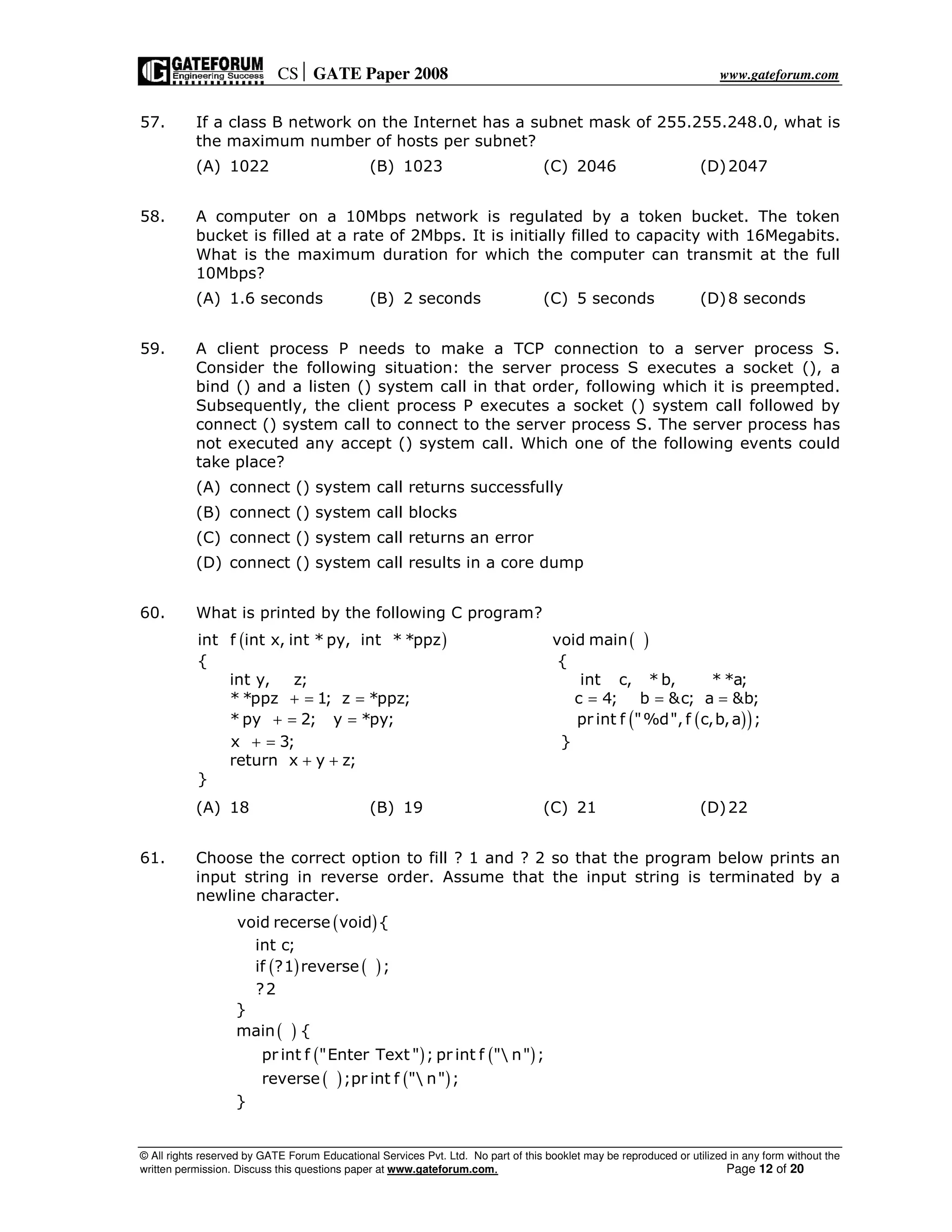 CS GATE Paper 2008 www.gateforum.com
© All rights reserved by GATE Forum Educational Services Pvt. Ltd. No part of this booklet may be reproduced or utilized in any form without the
written permission. Discuss this questions paper at www.gateforum.com. Page 12 of 20
57. If a class B network on the Internet has a subnet mask of 255.255.248.0, what is
the maximum number of hosts per subnet?
(A) 1022 (B) 1023 (C) 2046 (D)2047
58. A computer on a 10Mbps network is regulated by a token bucket. The token
bucket is filled at a rate of 2Mbps. It is initially filled to capacity with 16Megabits.
What is the maximum duration for which the computer can transmit at the full
10Mbps?
(A) 1.6 seconds (B) 2 seconds (C) 5 seconds (D)8 seconds
59. A client process P needs to make a TCP connection to a server process S.
Consider the following situation: the server process S executes a socket (), a
bind () and a listen () system call in that order, following which it is preempted.
Subsequently, the client process P executes a socket () system call followed by
connect () system call to connect to the server process S. The server process has
not executed any accept () system call. Which one of the following events could
take place?
(A) connect () system call returns successfully
(B) connect () system call blocks
(C) connect () system call returns an error
(D) connect () system call results in a core dump
60. What is printed by the following C program?
( ) ( )
( )( )
int f int x, int * py, int * *ppz void main
{ {
int y, z; int c, * b, * *a;
* *ppz 1; z *ppz; c 4; b &c; a &b;
* py 2; y *py; pr int f "%d", f c,b,a ;
x 3; }
return x y z;
}
+ = = = = =
+ = =
+ =
+ +
(A) 18 (B) 19 (C) 21 (D)22
61. Choose the correct option to fill ? 1 and ? 2 so that the program below prints an
input string in reverse order. Assume that the input string is terminated by a
newline character.
( )
( ) ( )
( )
( ) ( )
( ) ( )
void recerse void {
int c;
if ?1 reverse ;
?2
}
main {
pr int f "Enter Text " ; pr int f " n" ;
reverse ;pr int f " n" ;
}
 