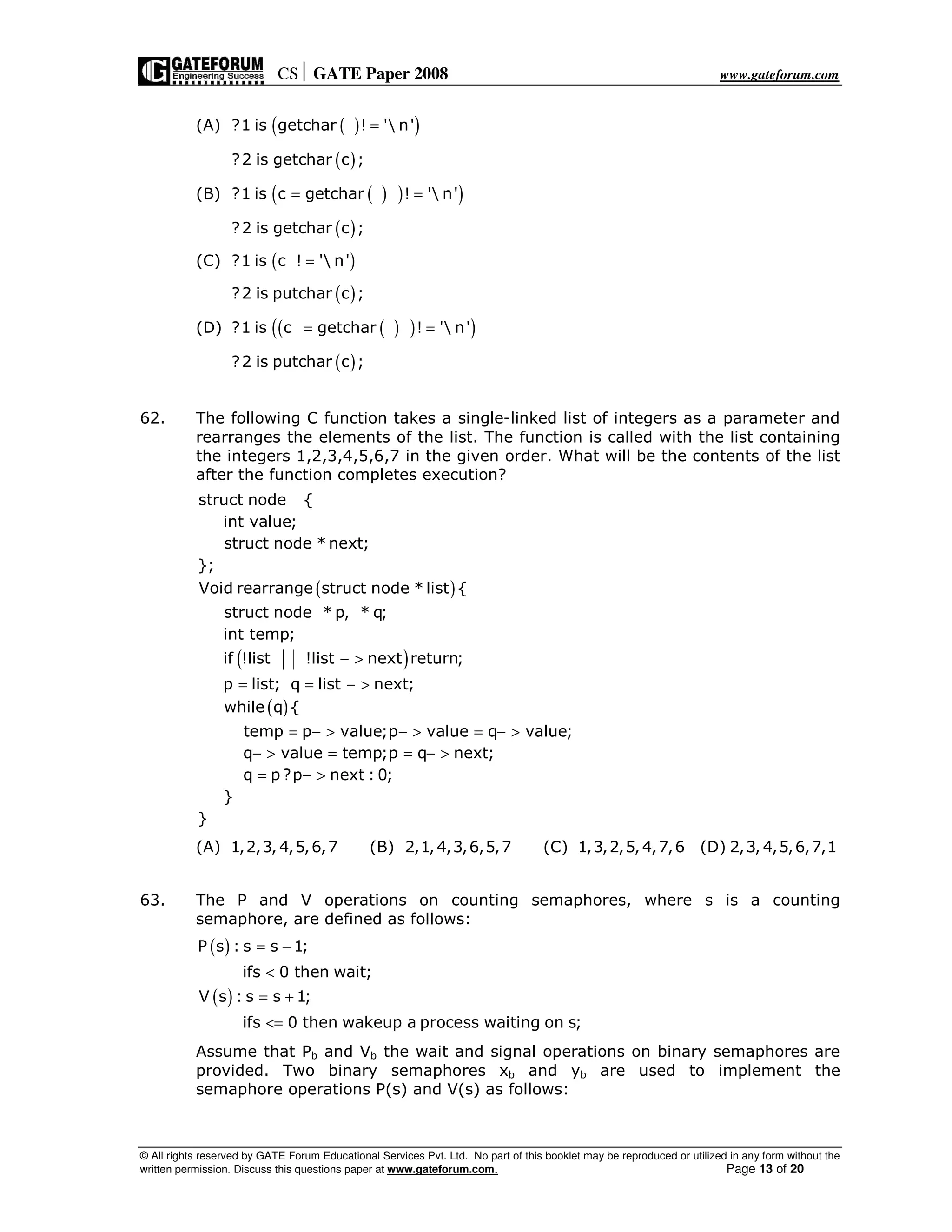 CS GATE Paper 2008 www.gateforum.com
© All rights reserved by GATE Forum Educational Services Pvt. Ltd. No part of this booklet may be reproduced or utilized in any form without the
written permission. Discuss this questions paper at www.gateforum.com. Page 13 of 20
(A) ( )( )?1 is getchar ! ' n'=
( )?2 is getchar c ;
(B) ( ) )( )?1 is c getchar ! ' n'= =
( )?2 is getchar c ;
(C) ( )?1 is c ! ' n'=
( )?2 is putchar c ;
(D) ( ( ) )( )?1 is c getchar ! ' n'= =
( )?2 is putchar c ;
62. The following C function takes a single-linked list of integers as a parameter and
rearranges the elements of the list. The function is called with the list containing
the integers 1,2,3,4,5,6,7 in the given order. What will be the contents of the list
after the function completes execution?
( )
( )
( )
struct node {
int value;
struct node * next;
};
Void rearrange struct node * list {
struct node * p, * q;
int temp;
if !list !list next return;
p list; q list next;
while q {
temp p value;p value q value;
q value temp;p q next;
q
− >
= = − >
= − > − > = − >
− > = = − >
p?p next : 0;
}
}
= − >
(A) 1,2,3, 4,5,6,7 (B) 2,1,4,3,6,5,7 (C) 1,3,2,5,4,7,6 (D) 2,3, 4,5,6,7,1
63. The P and V operations on counting semaphores, where s is a counting
semaphore, are defined as follows:
( )
( )
P s : s s 1;
ifs 0 then wait;
V s : s s 1;
ifs 0 then wakeup a process waiting on s;
= −
<
= +
<=
Assume that Pb and Vb the wait and signal operations on binary semaphores are
provided. Two binary semaphores xb and yb are used to implement the
semaphore operations P(s) and V(s) as follows:
 