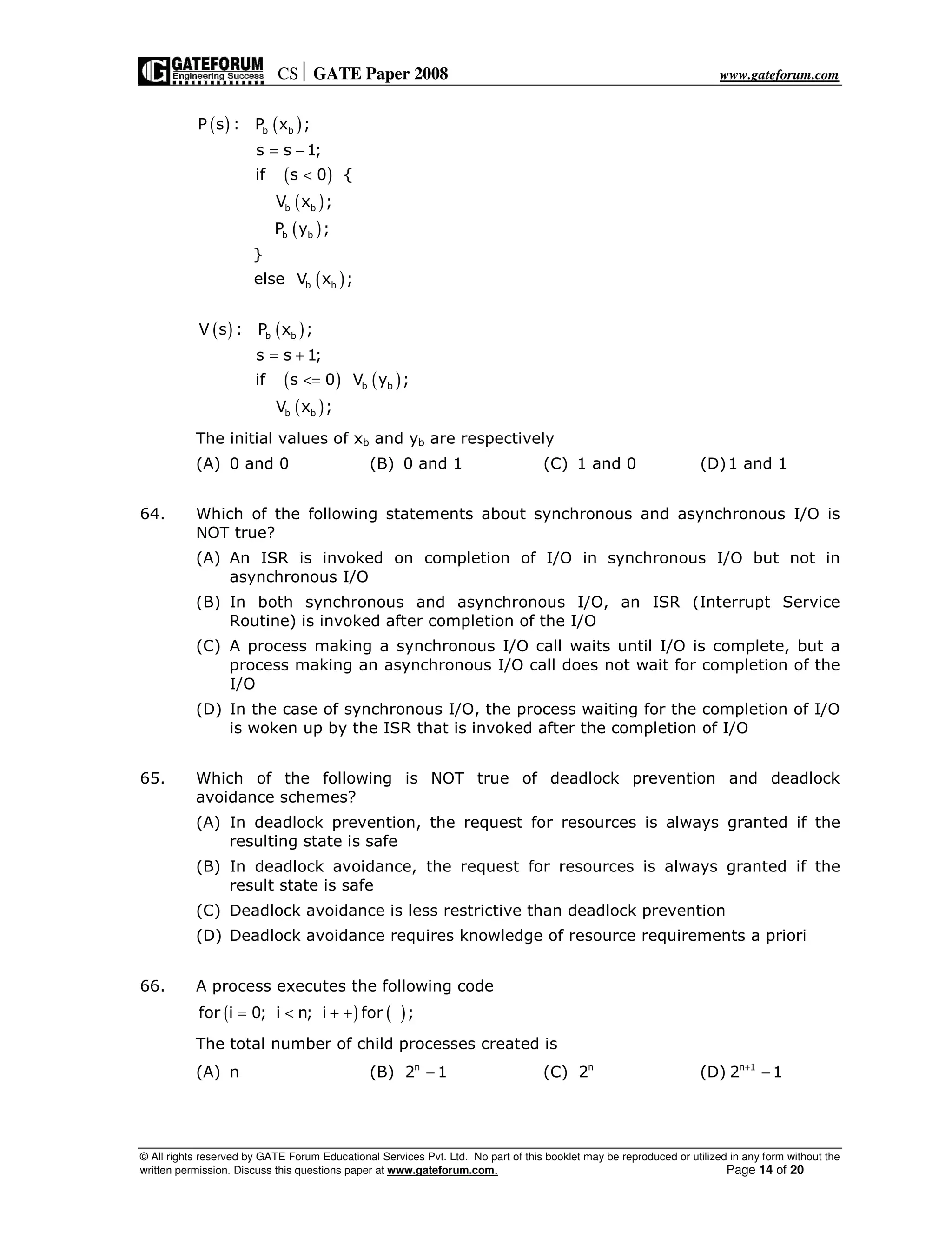 CS GATE Paper 2008 www.gateforum.com
© All rights reserved by GATE Forum Educational Services Pvt. Ltd. No part of this booklet may be reproduced or utilized in any form without the
written permission. Discuss this questions paper at www.gateforum.com. Page 14 of 20
( ) ( )
( )
( )
( )
( )
( ) ( )
( ) ( )
( )
b b
b b
b b
b b
b b
b b
b b
P s : P x ;
s s 1;
if s 0 {
V x ;
P y ;
}
else V x ;
V s : P x ;
s s 1;
if s 0 V y ;
V x ;
= −
<
= +
<=
The initial values of xb and yb are respectively
(A) 0 and 0 (B) 0 and 1 (C) 1 and 0 (D)1 and 1
64. Which of the following statements about synchronous and asynchronous I/O is
NOT true?
(A) An ISR is invoked on completion of I/O in synchronous I/O but not in
asynchronous I/O
(B) In both synchronous and asynchronous I/O, an ISR (Interrupt Service
Routine) is invoked after completion of the I/O
(C) A process making a synchronous I/O call waits until I/O is complete, but a
process making an asynchronous I/O call does not wait for completion of the
I/O
(D) In the case of synchronous I/O, the process waiting for the completion of I/O
is woken up by the ISR that is invoked after the completion of I/O
65. Which of the following is NOT true of deadlock prevention and deadlock
avoidance schemes?
(A) In deadlock prevention, the request for resources is always granted if the
resulting state is safe
(B) In deadlock avoidance, the request for resources is always granted if the
result state is safe
(C) Deadlock avoidance is less restrictive than deadlock prevention
(D) Deadlock avoidance requires knowledge of resource requirements a priori
66. A process executes the following code
( ) ( )for i 0; i n; i for ;= < + +
The total number of child processes created is
(A) n (B) n
2 1− (C) n
2 (D) n 1
2 1+
−
 