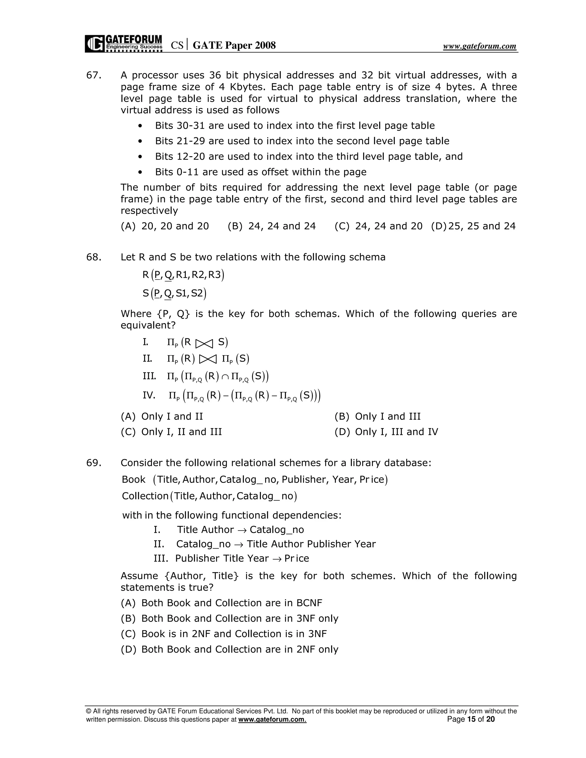 CS GATE Paper 2008 www.gateforum.com
© All rights reserved by GATE Forum Educational Services Pvt. Ltd. No part of this booklet may be reproduced or utilized in any form without the
written permission. Discuss this questions paper at www.gateforum.com. Page 15 of 20
67. A processor uses 36 bit physical addresses and 32 bit virtual addresses, with a
page frame size of 4 Kbytes. Each page table entry is of size 4 bytes. A three
level page table is used for virtual to physical address translation, where the
virtual address is used as follows
• Bits 30-31 are used to index into the first level page table
• Bits 21-29 are used to index into the second level page table
• Bits 12-20 are used to index into the third level page table, and
• Bits 0-11 are used as offset within the page
The number of bits required for addressing the next level page table (or page
frame) in the page table entry of the first, second and third level page tables are
respectively
(A) 20, 20 and 20 (B) 24, 24 and 24 (C) 24, 24 and 20 (D)25, 25 and 24
68. Let R and S be two relations with the following schema
( )
( )
R P,Q,R1,R2,R3
S P,Q,S1,S2
Where {P, Q} is the key for both schemas. Which of the following queries are
equivalent?
( )
( ) ( )
( ) ( )( )
( ) ( ) ( )( )( )
P
P P
P P,Q P,Q
P P,Q P,Q P,Q
I. R S
II. R S
III. R S
IV. R R S
Π
Π Π
Π Π ∩ Π
Π Π − Π − Π
(A) Only I and II (B) Only I and III
(C) Only I, II and III (D) Only I, III and IV
69. Consider the following relational schemes for a library database:
( )
( )
Book Title, Author,Catalog_ no, Publisher, Year, Pr ice
Collection Title, Author,Catalog_ no
with in the following functional dependencies:
I. Title Author Catalog_no
II. Catalog_no Title Author Publisher Year
III. Publisher Title Year Pr ice
→
→
→
Assume {Author, Title} is the key for both schemes. Which of the following
statements is true?
(A) Both Book and Collection are in BCNF
(B) Both Book and Collection are in 3NF only
(C) Book is in 2NF and Collection is in 3NF
(D) Both Book and Collection are in 2NF only
 
