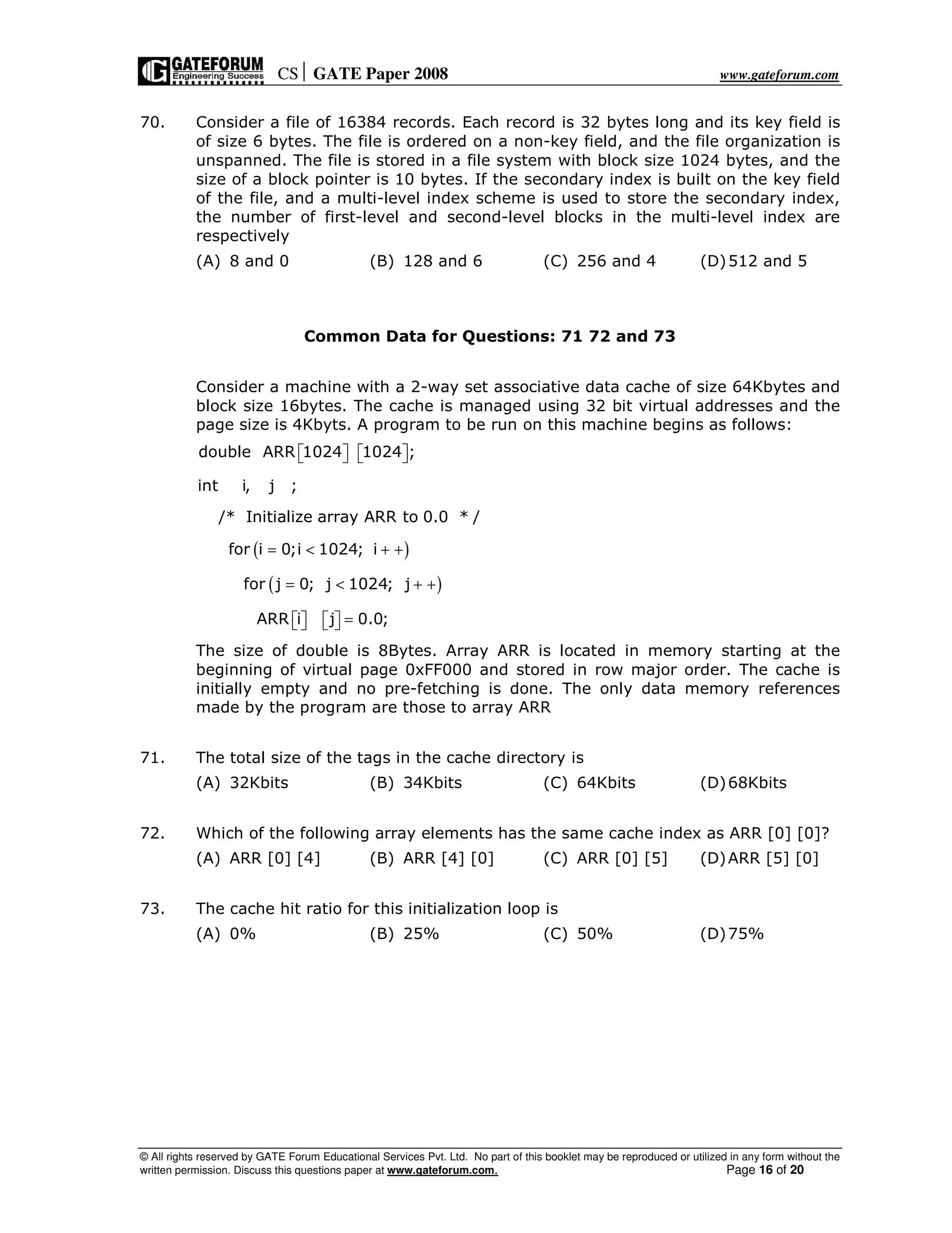 CS GATE Paper 2008 www.gateforum.com
© All rights reserved by GATE Forum Educational Services Pvt. Ltd. No part of this booklet may be reproduced or utilized in any form without the
written permission. Discuss this questions paper at www.gateforum.com. Page 16 of 20
70. Consider a file of 16384 records. Each record is 32 bytes long and its key field is
of size 6 bytes. The file is ordered on a non-key field, and the file organization is
unspanned. The file is stored in a file system with block size 1024 bytes, and the
size of a block pointer is 10 bytes. If the secondary index is built on the key field
of the file, and a multi-level index scheme is used to store the secondary index,
the number of first-level and second-level blocks in the multi-level index are
respectively
(A) 8 and 0 (B) 128 and 6 (C) 256 and 4 (D)512 and 5
Common Data for Questions: 71 72 and 73
Consider a machine with a 2-way set associative data cache of size 64Kbytes and
block size 16bytes. The cache is managed using 32 bit virtual addresses and the
page size is 4Kbyts. A program to be run on this machine begins as follows:
( )
( )
double ARR 1024 1024 ;
int i, j ;
/* Initialize array ARR to 0.0 * /
for i 0;i 1024; i
for j 0; j 1024; j
ARR i j 0.0;
      
= < + +
= < + +
=      
The size of double is 8Bytes. Array ARR is located in memory starting at the
beginning of virtual page 0xFF000 and stored in row major order. The cache is
initially empty and no pre-fetching is done. The only data memory references
made by the program are those to array ARR
71. The total size of the tags in the cache directory is
(A) 32Kbits (B) 34Kbits (C) 64Kbits (D)68Kbits
72. Which of the following array elements has the same cache index as ARR [0] [0]?
(A) ARR [0] [4] (B) ARR [4] [0] (C) ARR [0] [5] (D)ARR [5] [0]
73. The cache hit ratio for this initialization loop is
(A) 0% (B) 25% (C) 50% (D)75%
 