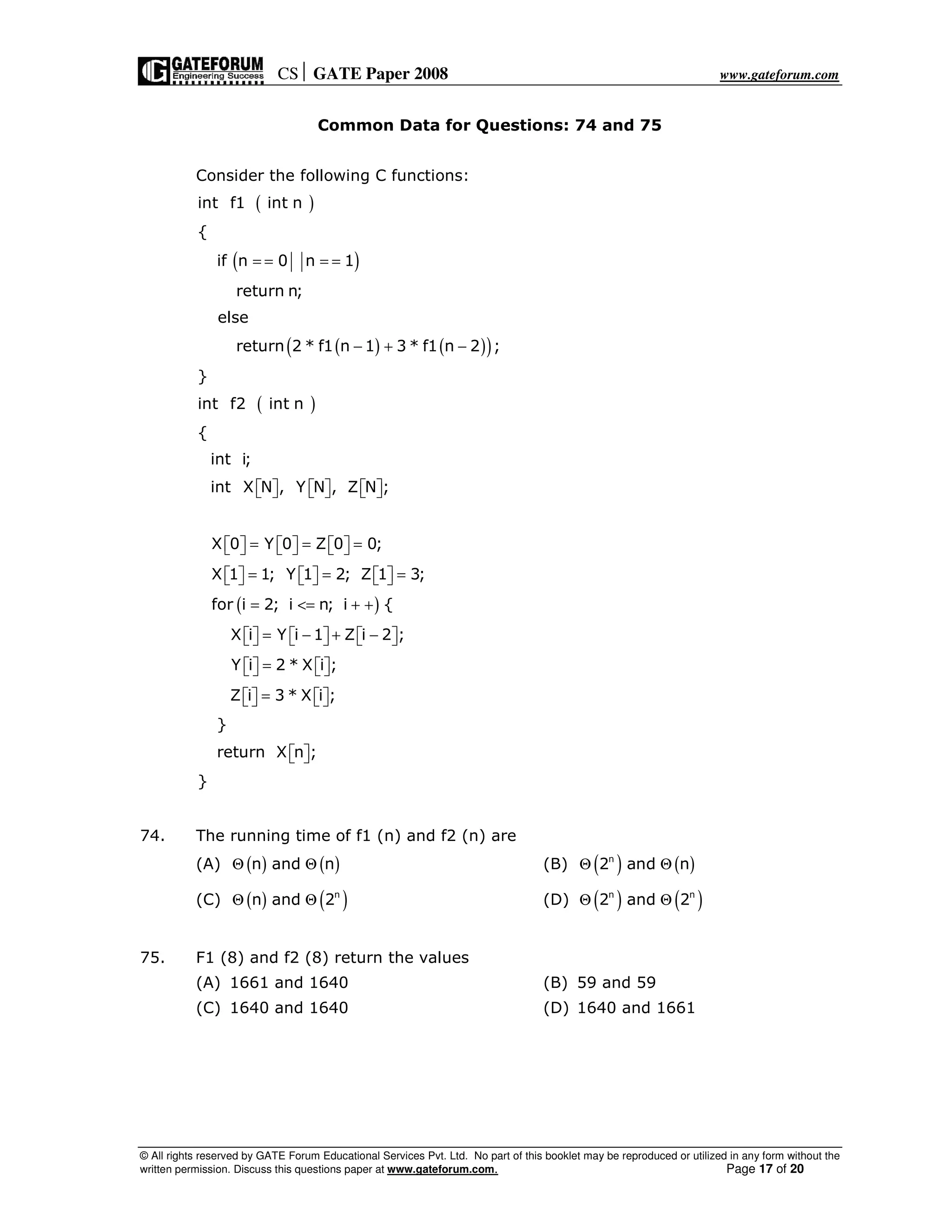 CS GATE Paper 2008 www.gateforum.com
© All rights reserved by GATE Forum Educational Services Pvt. Ltd. No part of this booklet may be reproduced or utilized in any form without the
written permission. Discuss this questions paper at www.gateforum.com. Page 17 of 20
Common Data for Questions: 74 and 75
Consider the following C functions:
( )
( )
( ) ( )( )
( )
( )
int f1 int n
{
if n 0 n 1
return n;
else
return 2 * f1 n 1 3 * f1 n 2 ;
}
int f2 int n
{
int i;
int X N , Y N , Z N ;
X 0 Y 0 Z 0 0;
X 1 1; Y 1 2; Z 1 3;
for i 2; i n; i {
X i Y i 1 Z i 2 ;
Y i 2 * X i
= = = =
− + −
          
= = =          
= = =          
= <= + +
= − + −          
=      ;
Z i 3 * X i ;
}
return X n ;
}
=      
  
74. The running time of f1 (n) and f2 (n) are
(A) ( ) ( )n and nΘ Θ (B) ( ) ( )n
2 and nΘ Θ
(C) ( ) ( )n
n and 2Θ Θ (D) ( ) ( )n n
2 and 2Θ Θ
75. F1 (8) and f2 (8) return the values
(A) 1661 and 1640 (B) 59 and 59
(C) 1640 and 1640 (D) 1640 and 1661
 
