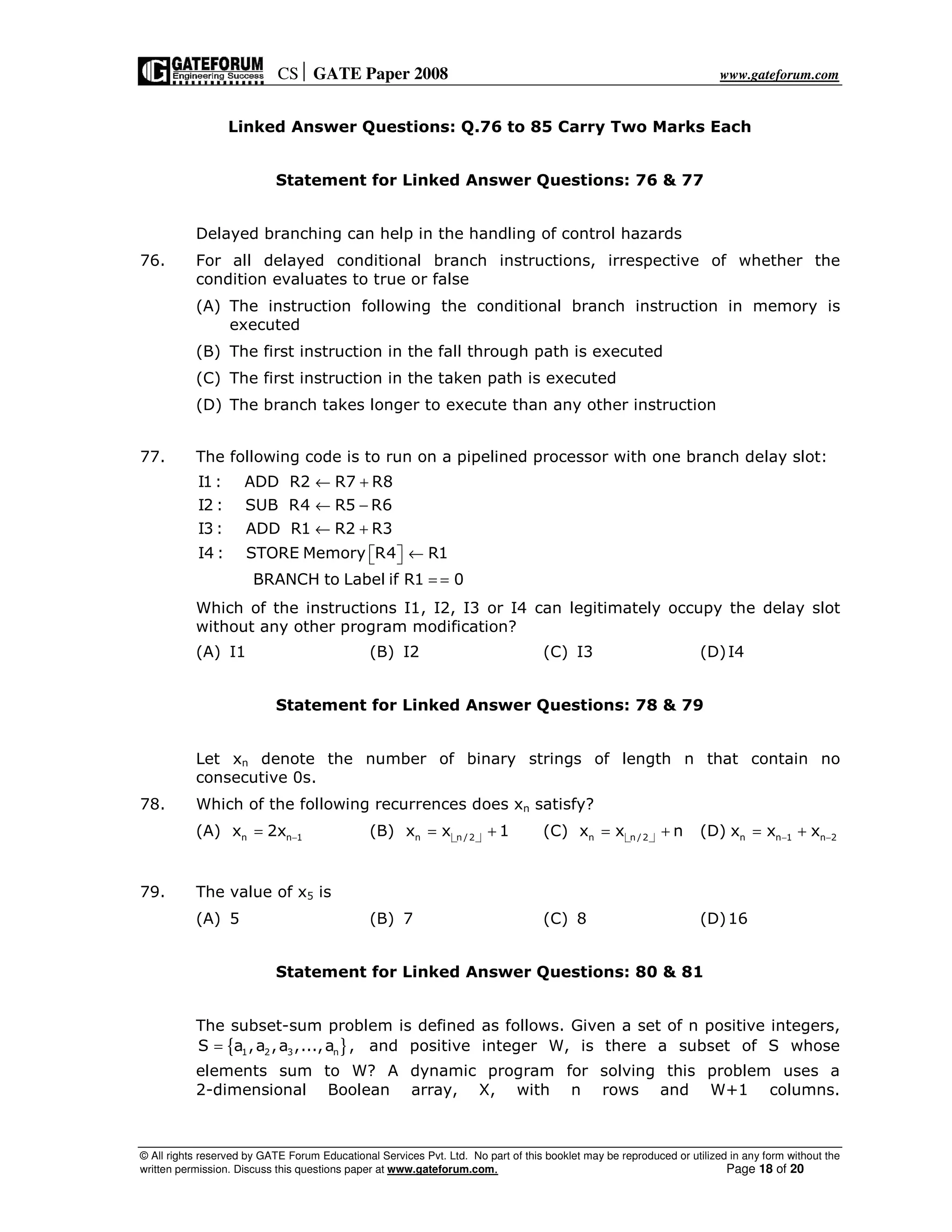 CS GATE Paper 2008 www.gateforum.com
© All rights reserved by GATE Forum Educational Services Pvt. Ltd. No part of this booklet may be reproduced or utilized in any form without the
written permission. Discuss this questions paper at www.gateforum.com. Page 18 of 20
Linked Answer Questions: Q.76 to 85 Carry Two Marks Each
Statement for Linked Answer Questions: 76 & 77
Delayed branching can help in the handling of control hazards
76. For all delayed conditional branch instructions, irrespective of whether the
condition evaluates to true or false
(A) The instruction following the conditional branch instruction in memory is
executed
(B) The first instruction in the fall through path is executed
(C) The first instruction in the taken path is executed
(D) The branch takes longer to execute than any other instruction
77. The following code is to run on a pipelined processor with one branch delay slot:
I1: ADD R2 R7 R8
I2 : SUB R4 R5 R6
I3 : ADD R1 R2 R3
I4 : STORE Memory R4 R1
BRANCH to Label if R1 0
← +
← −
← +
←  
= =
Which of the instructions I1, I2, I3 or I4 can legitimately occupy the delay slot
without any other program modification?
(A) I1 (B) I2 (C) I3 (D)I4
Statement for Linked Answer Questions: 78 & 79
Let xn denote the number of binary strings of length n that contain no
consecutive 0s.
78. Which of the following recurrences does xn satisfy?
(A) n n 1x 2x −= (B) n n /2x x 1= + (C) n n /2x x n= + (D) n n 1 n 2x x x− −= +
79. The value of x5 is
(A) 5 (B) 7 (C) 8 (D)16
Statement for Linked Answer Questions: 80 & 81
The subset-sum problem is defined as follows. Given a set of n positive integers,
{ }1 2 3 nS a ,a ,a ,...,a ,= and positive integer W, is there a subset of S whose
elements sum to W? A dynamic program for solving this problem uses a
2-dimensional Boolean array, X, with n rows and W+1 columns.
 