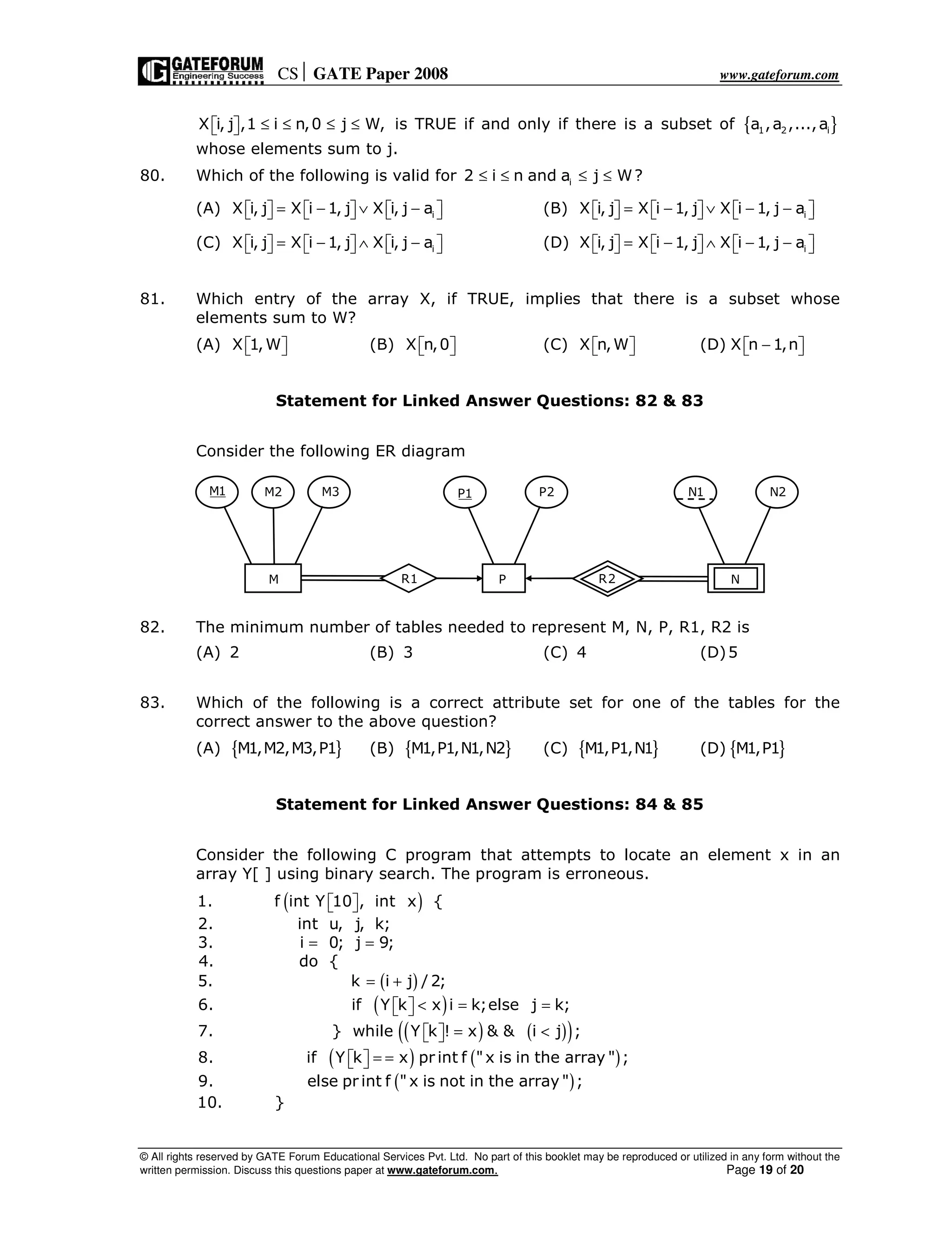 CS GATE Paper 2008 www.gateforum.com
© All rights reserved by GATE Forum Educational Services Pvt. Ltd. No part of this booklet may be reproduced or utilized in any form without the
written permission. Discuss this questions paper at www.gateforum.com. Page 19 of 20
X i, j ,1 i n,0 j W,≤ ≤ ≤ ≤   is TRUE if and only if there is a subset of { }1 2 ia ,a ,...,a
whose elements sum to j.
80. Which of the following is valid for i2 i n and a j W?≤ ≤ ≤ ≤
(A) iX i, j X i 1, j X i, j a= − ∨ −           (B) iX i, j X i 1, j X i 1, j a= − ∨ − −          
(C) iX i, j X i 1, j X i, j a= − ∧ −           (D) iX i, j X i 1, j X i 1, j a= − ∧ − −          
81. Which entry of the array X, if TRUE, implies that there is a subset whose
elements sum to W?
(A) X 1,W   (B) X n,0   (C) X n,W   (D) X n 1,n−  
Statement for Linked Answer Questions: 82 & 83
Consider the following ER diagram
82. The minimum number of tables needed to represent M, N, P, R1, R2 is
(A) 2 (B) 3 (C) 4 (D)5
83. Which of the following is a correct attribute set for one of the tables for the
correct answer to the above question?
(A) { }M1,M2,M3,P1 (B) { }M1,P1,N1,N2 (C) { }M1,P1,N1 (D) { }M1,P1
Statement for Linked Answer Questions: 84 & 85
Consider the following C program that attempts to locate an element x in an
array Y[ ] using binary search. The program is erroneous.
( )
( )
( )
( ) ( )( )
( ) ( )
( )
1. f int Y 10 , int x {
2. int u, j, k;
3. i 0; j 9;
4. do {
5. k i j / 2;
6. if Y k x i k;else j k;
7. } while Y k ! x & & i j ;
8. if Y k x pr int f "x is in the array " ;
9. else pr int f " x is not in the array " ;
10. }
  
= =
= +
< = =  
= <  
= =  
M1 M2 M3
M P
N2N1P2P1
R1 R2 N
 