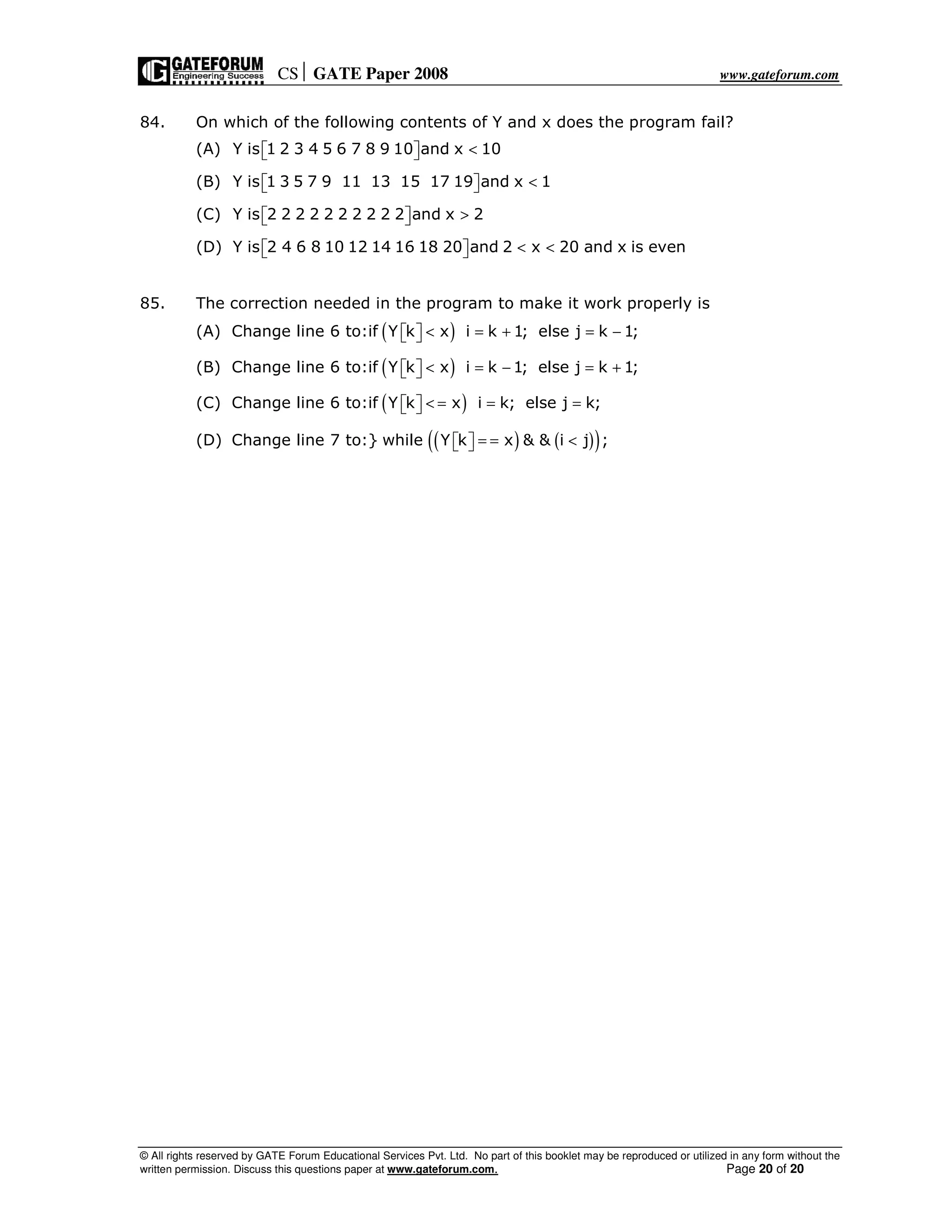 CS GATE Paper 2008 www.gateforum.com
© All rights reserved by GATE Forum Educational Services Pvt. Ltd. No part of this booklet may be reproduced or utilized in any form without the
written permission. Discuss this questions paper at www.gateforum.com. Page 20 of 20
84. On which of the following contents of Y and x does the program fail?
(A) Y is 1 2 3 4 5 6 7 8 9 10 and x 10<  
(B) Y is 1 3 5 7 9 11 13 15 17 19 and x 1<  
(C) Y is 2 2 2 2 2 2 2 2 2 2 and x 2>  
(D) Y is 2 4 6 8 10 12 14 16 18 20 and 2 x 20 and x is even< <  
85. The correction needed in the program to make it work properly is
(A) ( )Change line 6 to:if Y k x i k 1; else j k 1;< = + = −  
(B) ( )Change line 6 to:if Y k x i k 1; else j k 1;< = − = +  
(C) ( )Change line 6 to:if Y k x i k; else j k;< = = =  
(D) ( ) ( )( )Change line 7 to:} while Y k x & & i j ;= = <  
 