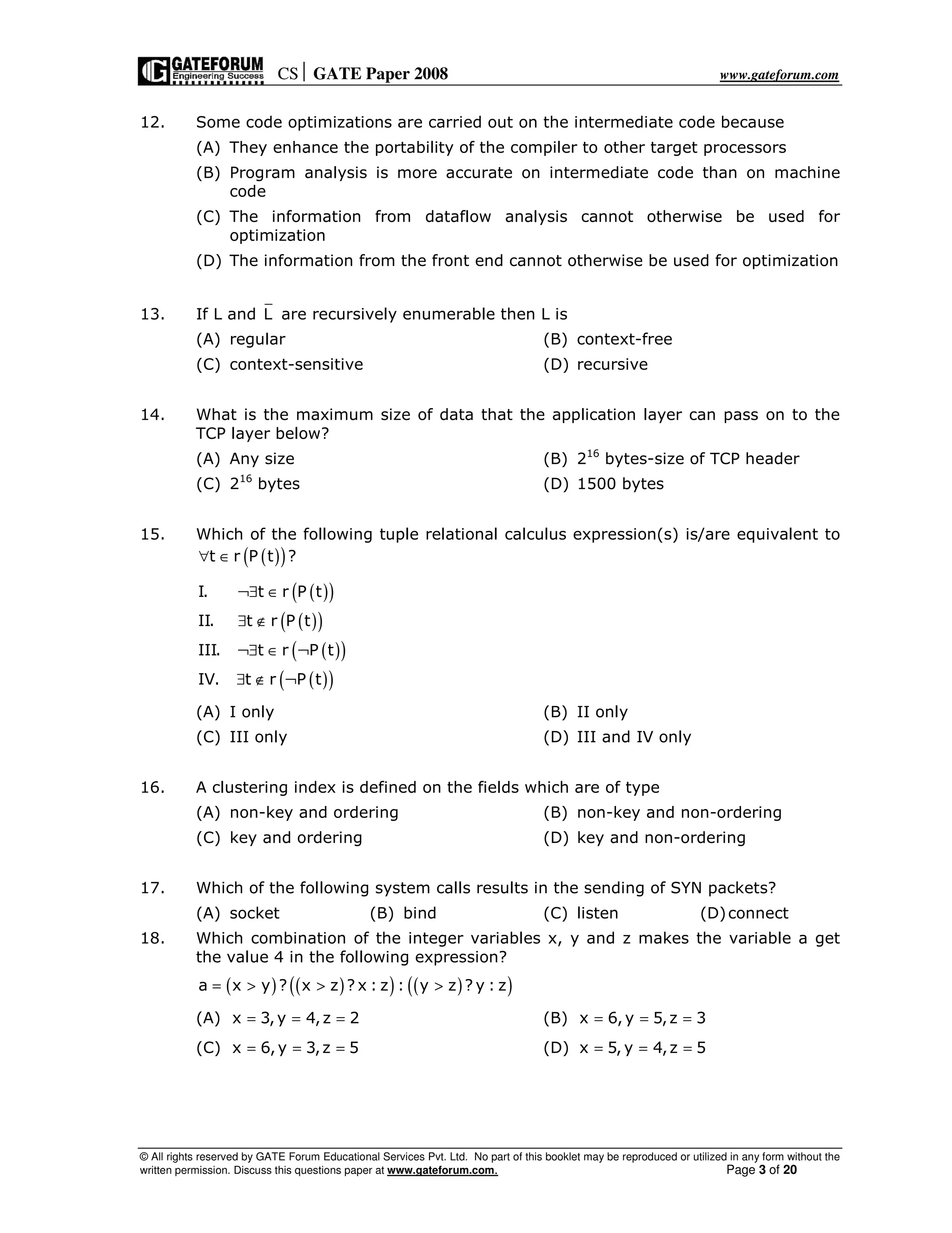CS GATE Paper 2008 www.gateforum.com
© All rights reserved by GATE Forum Educational Services Pvt. Ltd. No part of this booklet may be reproduced or utilized in any form without the
written permission. Discuss this questions paper at www.gateforum.com. Page 3 of 20
12. Some code optimizations are carried out on the intermediate code because
(A) They enhance the portability of the compiler to other target processors
(B) Program analysis is more accurate on intermediate code than on machine
code
(C) The information from dataflow analysis cannot otherwise be used for
optimization
(D) The information from the front end cannot otherwise be used for optimization
13. If L and L are recursively enumerable then L is
(A) regular (B) context-free
(C) context-sensitive (D) recursive
14. What is the maximum size of data that the application layer can pass on to the
TCP layer below?
(A) Any size (B) 216
bytes-size of TCP header
(C) 216
bytes (D) 1500 bytes
15. Which of the following tuple relational calculus expression(s) is/are equivalent to
( )( )t r P t ?∀ ∈
( )( )
( )( )
( )( )
( )( )
I. t r P t
II. t r P t
III. t r P t
IV. t r P t
¬∃ ∈
∃ ∉
¬∃ ∈ ¬
∃ ∉ ¬
(A) I only (B) II only
(C) III only (D) III and IV only
16. A clustering index is defined on the fields which are of type
(A) non-key and ordering (B) non-key and non-ordering
(C) key and ordering (D) key and non-ordering
17. Which of the following system calls results in the sending of SYN packets?
(A) socket (B) bind (C) listen (D)connect
18. Which combination of the integer variables x, y and z makes the variable a get
the value 4 in the following expression?
( ) ( )( ) ( )( )a x y ? x z ? x : z : y z ? y : z= > > >
(A) x 3,y 4,z 2= = = (B) x 6,y 5,z 3= = =
(C) x 6,y 3,z 5= = = (D) x 5, y 4,z 5= = =
 