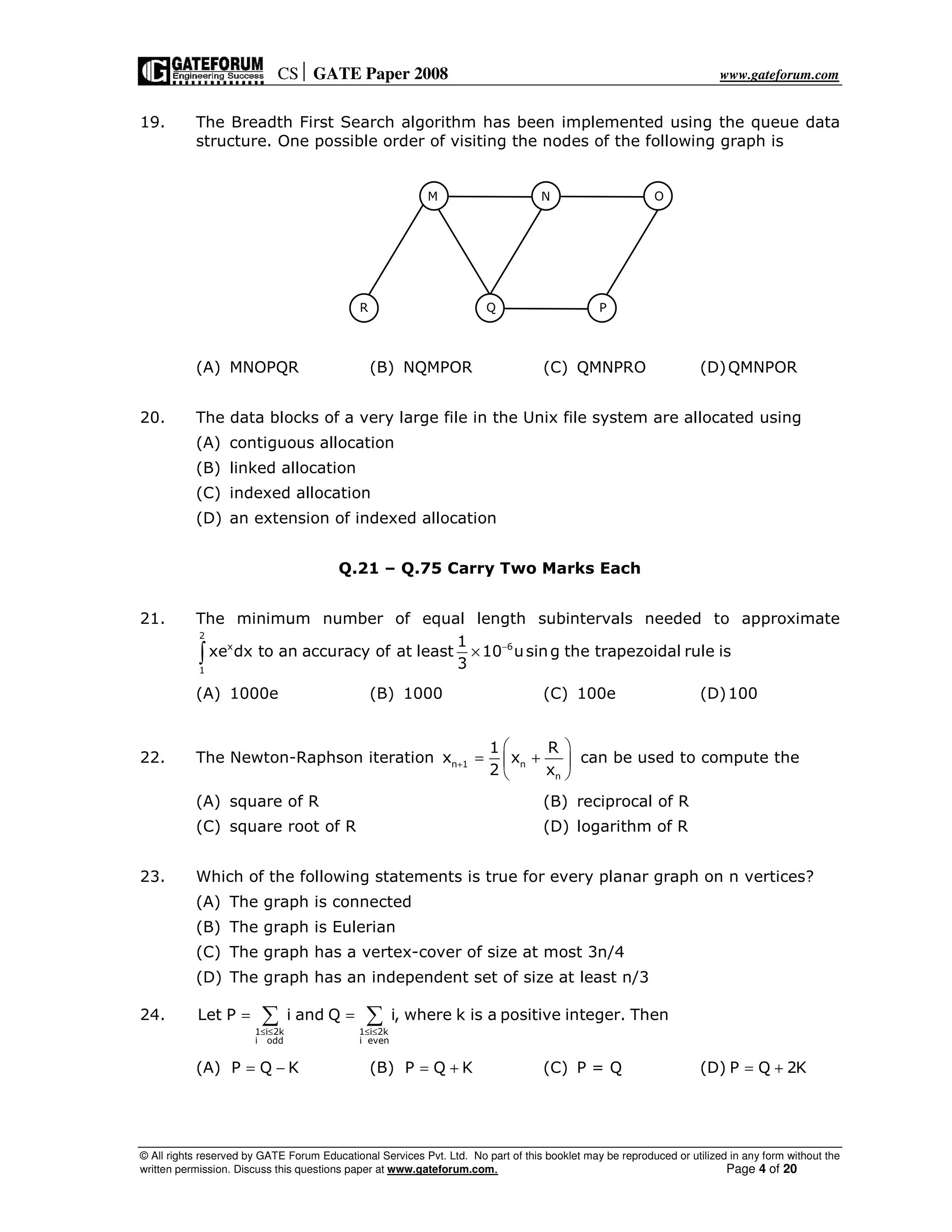 CS GATE Paper 2008 www.gateforum.com
© All rights reserved by GATE Forum Educational Services Pvt. Ltd. No part of this booklet may be reproduced or utilized in any form without the
written permission. Discuss this questions paper at www.gateforum.com. Page 4 of 20
19. The Breadth First Search algorithm has been implemented using the queue data
structure. One possible order of visiting the nodes of the following graph is
(A) MNOPQR (B) NQMPOR (C) QMNPRO (D)QMNPOR
20. The data blocks of a very large file in the Unix file system are allocated using
(A) contiguous allocation
(B) linked allocation
(C) indexed allocation
(D) an extension of indexed allocation
Q.21 – Q.75 Carry Two Marks Each
21. The minimum number of equal length subintervals needed to approximate
2
x 6
1
1
xe dx to an accuracy of at least 10 using the trapezoidal rule is
3
−
×∫
(A) 1000e (B) 1000 (C) 100e (D)100
22. The Newton-Raphson iteration n 1 n
n
1 R
x x
2 x
+
 
= + 
 
can be used to compute the
(A) square of R (B) reciprocal of R
(C) square root of R (D) logarithm of R
23. Which of the following statements is true for every planar graph on n vertices?
(A) The graph is connected
(B) The graph is Eulerian
(C) The graph has a vertex-cover of size at most 3n/4
(D) The graph has an independent set of size at least n/3
24.
1 i 2k 1 i 2k
i odd i even
Let P i and Q i, where k is a positive integer. Then
≤ ≤ ≤ ≤
= =∑ ∑
(A) P Q K= − (B) P Q K= + (C) P = Q (D) P Q 2K= +
M N O
R Q P
 