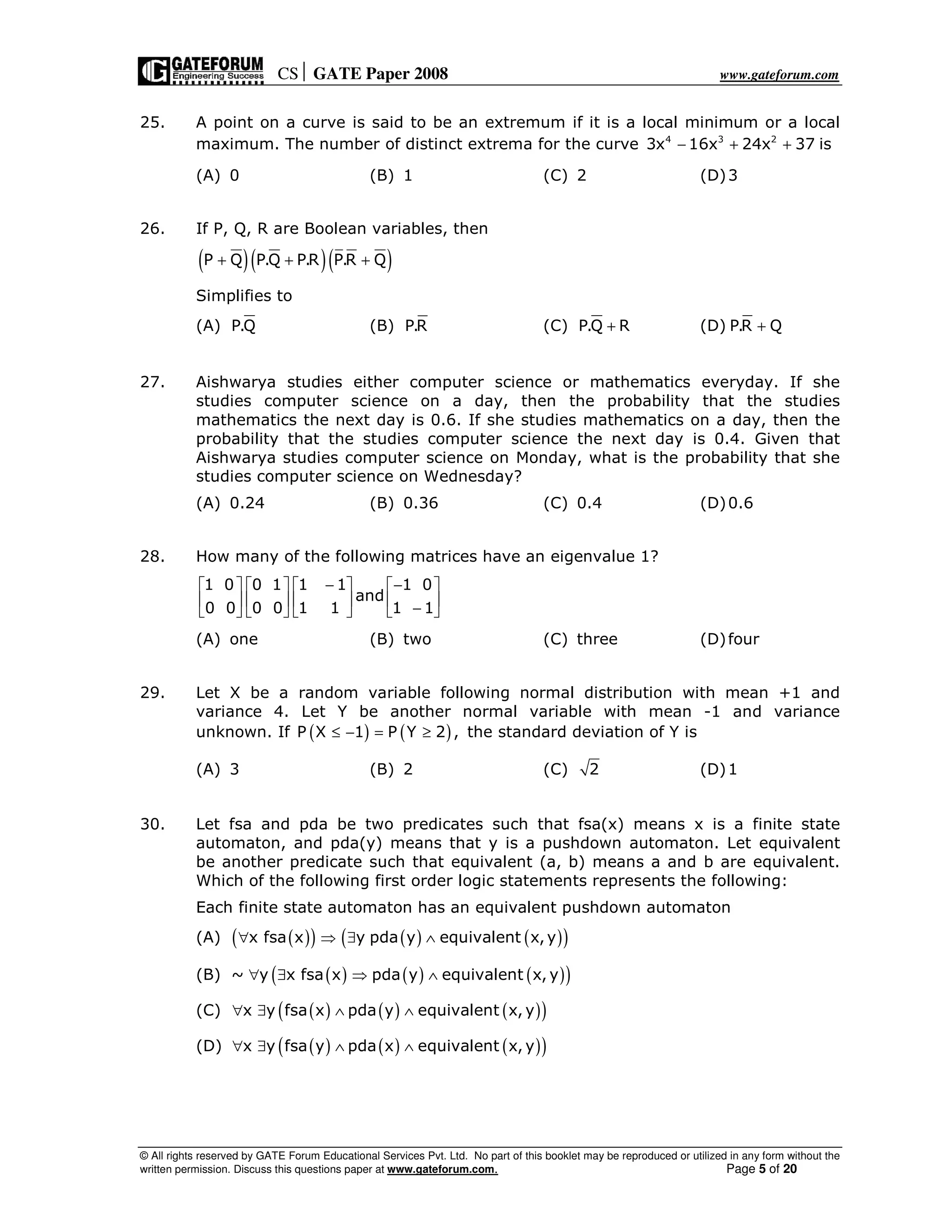 CS GATE Paper 2008 www.gateforum.com
© All rights reserved by GATE Forum Educational Services Pvt. Ltd. No part of this booklet may be reproduced or utilized in any form without the
written permission. Discuss this questions paper at www.gateforum.com. Page 5 of 20
25. A point on a curve is said to be an extremum if it is a local minimum or a local
maximum. The number of distinct extrema for the curve 4 3 2
3x 16x 24x 37 is− + +
(A) 0 (B) 1 (C) 2 (D)3
26. If P, Q, R are Boolean variables, then
( )( )( )P Q P.Q P.R P.R Q+ + +
Simplifies to
(A) P.Q (B) P.R (C) P.Q R+ (D) P.R Q+
27. Aishwarya studies either computer science or mathematics everyday. If she
studies computer science on a day, then the probability that the studies
mathematics the next day is 0.6. If she studies mathematics on a day, then the
probability that the studies computer science the next day is 0.4. Given that
Aishwarya studies computer science on Monday, what is the probability that she
studies computer science on Wednesday?
(A) 0.24 (B) 0.36 (C) 0.4 (D)0.6
28. How many of the following matrices have an eigenvalue 1?
1 0 0 1 1 1 1 0
and
0 0 0 0 1 1 1 1
− −       
       
−       
(A) one (B) two (C) three (D)four
29. Let X be a random variable following normal distribution with mean +1 and
variance 4. Let Y be another normal variable with mean -1 and variance
unknown. If ( ) ( )P X 1 P Y 2 ,≤ − = ≥ the standard deviation of Y is
(A) 3 (B) 2 (C) 2 (D)1
30. Let fsa and pda be two predicates such that fsa(x) means x is a finite state
automaton, and pda(y) means that y is a pushdown automaton. Let equivalent
be another predicate such that equivalent (a, b) means a and b are equivalent.
Which of the following first order logic statements represents the following:
Each finite state automaton has an equivalent pushdown automaton
(A) ( )( ) ( ) ( )( )x fsa x y pda y equivalent x,y∀ ⇒ ∃ ∧
(B) ( ) ( ) ( )( )~ y x fsa x pda y equivalent x, y∀ ∃ ⇒ ∧
(C) ( ) ( ) ( )( )x y fsa x pda y equivalent x, y∀ ∃ ∧ ∧
(D) ( ) ( ) ( )( )x y fsa y pda x equivalent x, y∀ ∃ ∧ ∧
 