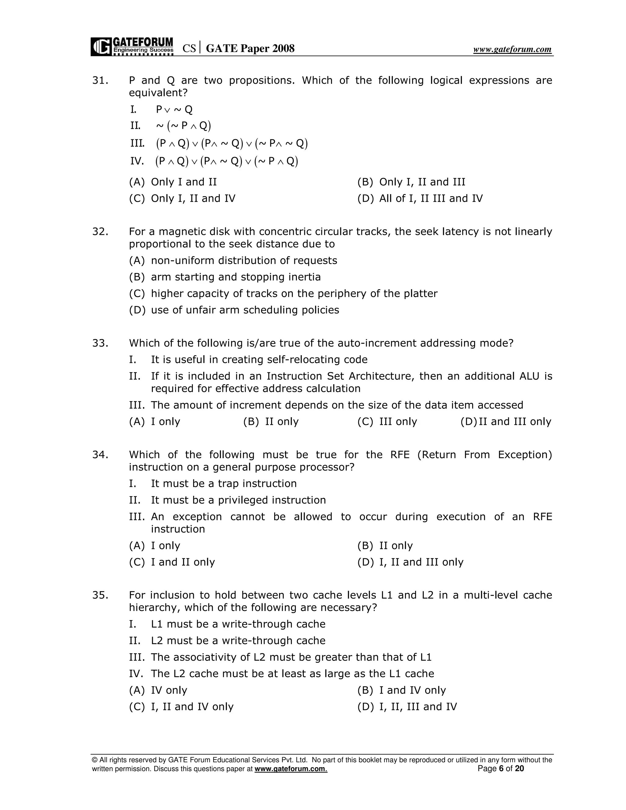 CS GATE Paper 2008 www.gateforum.com
© All rights reserved by GATE Forum Educational Services Pvt. Ltd. No part of this booklet may be reproduced or utilized in any form without the
written permission. Discuss this questions paper at www.gateforum.com. Page 6 of 20
31. P and Q are two propositions. Which of the following logical expressions are
equivalent?
( )
( ) ( ) ( )
( ) ( ) ( )
I. P ~ Q
II. ~ ~ P Q
III. P Q P ~ Q ~ P ~ Q
IV. P Q P ~ Q ~ P Q
∨
∧
∧ ∨ ∧ ∨ ∧
∧ ∨ ∧ ∨ ∧
(A) Only I and II (B) Only I, II and III
(C) Only I, II and IV (D) All of I, II III and IV
32. For a magnetic disk with concentric circular tracks, the seek latency is not linearly
proportional to the seek distance due to
(A) non-uniform distribution of requests
(B) arm starting and stopping inertia
(C) higher capacity of tracks on the periphery of the platter
(D) use of unfair arm scheduling policies
33. Which of the following is/are true of the auto-increment addressing mode?
I. It is useful in creating self-relocating code
II. If it is included in an Instruction Set Architecture, then an additional ALU is
required for effective address calculation
III. The amount of increment depends on the size of the data item accessed
(A) I only (B) II only (C) III only (D)II and III only
34. Which of the following must be true for the RFE (Return From Exception)
instruction on a general purpose processor?
I. It must be a trap instruction
II. It must be a privileged instruction
III. An exception cannot be allowed to occur during execution of an RFE
instruction
(A) I only (B) II only
(C) I and II only (D) I, II and III only
35. For inclusion to hold between two cache levels L1 and L2 in a multi-level cache
hierarchy, which of the following are necessary?
I. L1 must be a write-through cache
II. L2 must be a write-through cache
III. The associativity of L2 must be greater than that of L1
IV. The L2 cache must be at least as large as the L1 cache
(A) IV only (B) I and IV only
(C) I, II and IV only (D) I, II, III and IV
 