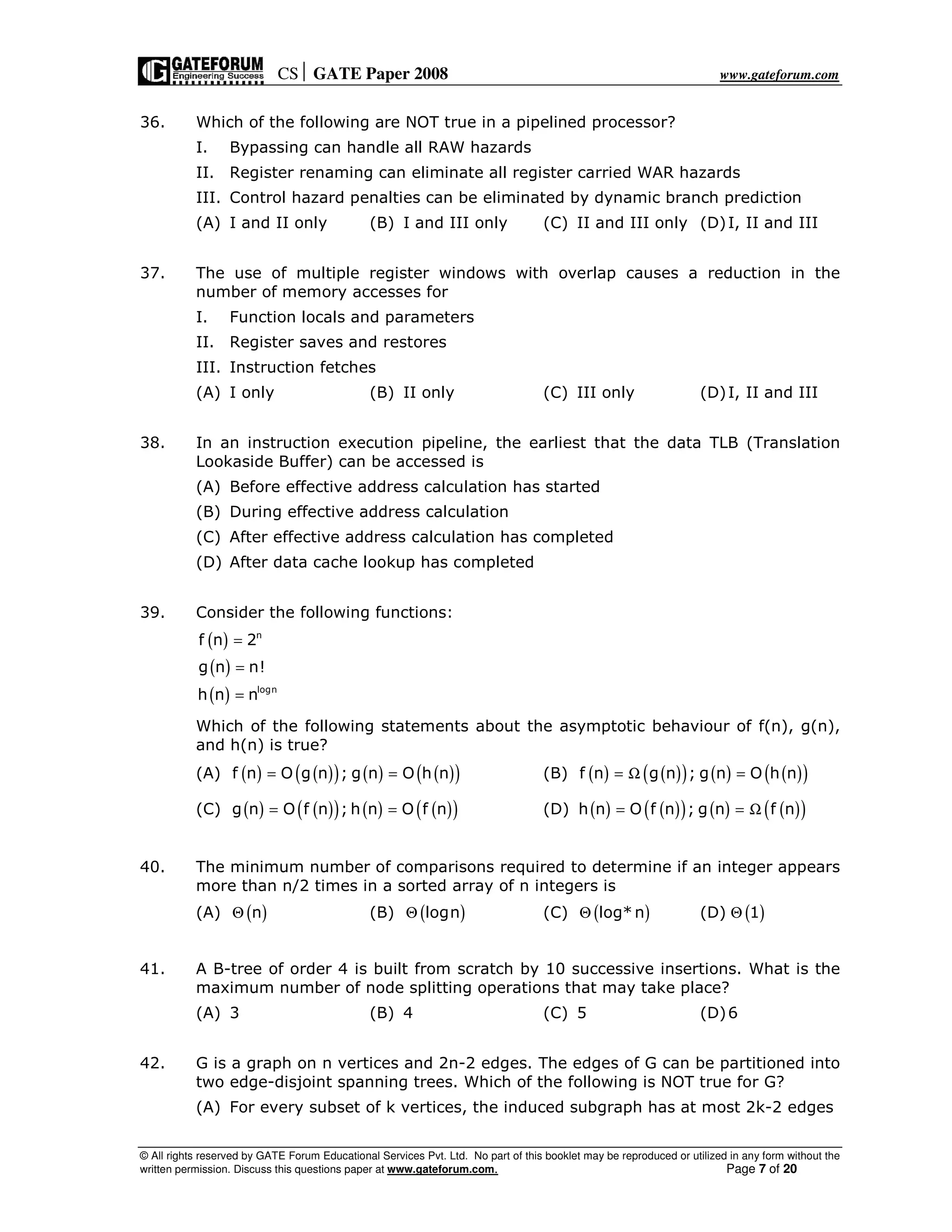 CS GATE Paper 2008 www.gateforum.com
© All rights reserved by GATE Forum Educational Services Pvt. Ltd. No part of this booklet may be reproduced or utilized in any form without the
written permission. Discuss this questions paper at www.gateforum.com. Page 7 of 20
36. Which of the following are NOT true in a pipelined processor?
I. Bypassing can handle all RAW hazards
II. Register renaming can eliminate all register carried WAR hazards
III. Control hazard penalties can be eliminated by dynamic branch prediction
(A) I and II only (B) I and III only (C) II and III only (D)I, II and III
37. The use of multiple register windows with overlap causes a reduction in the
number of memory accesses for
I. Function locals and parameters
II. Register saves and restores
III. Instruction fetches
(A) I only (B) II only (C) III only (D)I, II and III
38. In an instruction execution pipeline, the earliest that the data TLB (Translation
Lookaside Buffer) can be accessed is
(A) Before effective address calculation has started
(B) During effective address calculation
(C) After effective address calculation has completed
(D) After data cache lookup has completed
39. Consider the following functions:
( )
( )
( )
n
logn
f n 2
g n n!
h n n
=
=
=
Which of the following statements about the asymptotic behaviour of f(n), g(n),
and h(n) is true?
(A) ( ) ( )( ) ( ) ( )( )f n O g n ; g n O h n= = (B) ( ) ( )( ) ( ) ( )( )f n g n ; g n O h n= Ω =
(C) ( ) ( )( ) ( ) ( )( )g n O f n ; h n O f n= = (D) ( ) ( )( ) ( ) ( )( )h n O f n ; g n f n= = Ω
40. The minimum number of comparisons required to determine if an integer appears
more than n/2 times in a sorted array of n integers is
(A) ( )nΘ (B) ( )lognΘ (C) ( )log*nΘ (D) ( )1Θ
41. A B-tree of order 4 is built from scratch by 10 successive insertions. What is the
maximum number of node splitting operations that may take place?
(A) 3 (B) 4 (C) 5 (D)6
42. G is a graph on n vertices and 2n-2 edges. The edges of G can be partitioned into
two edge-disjoint spanning trees. Which of the following is NOT true for G?
(A) For every subset of k vertices, the induced subgraph has at most 2k-2 edges
 