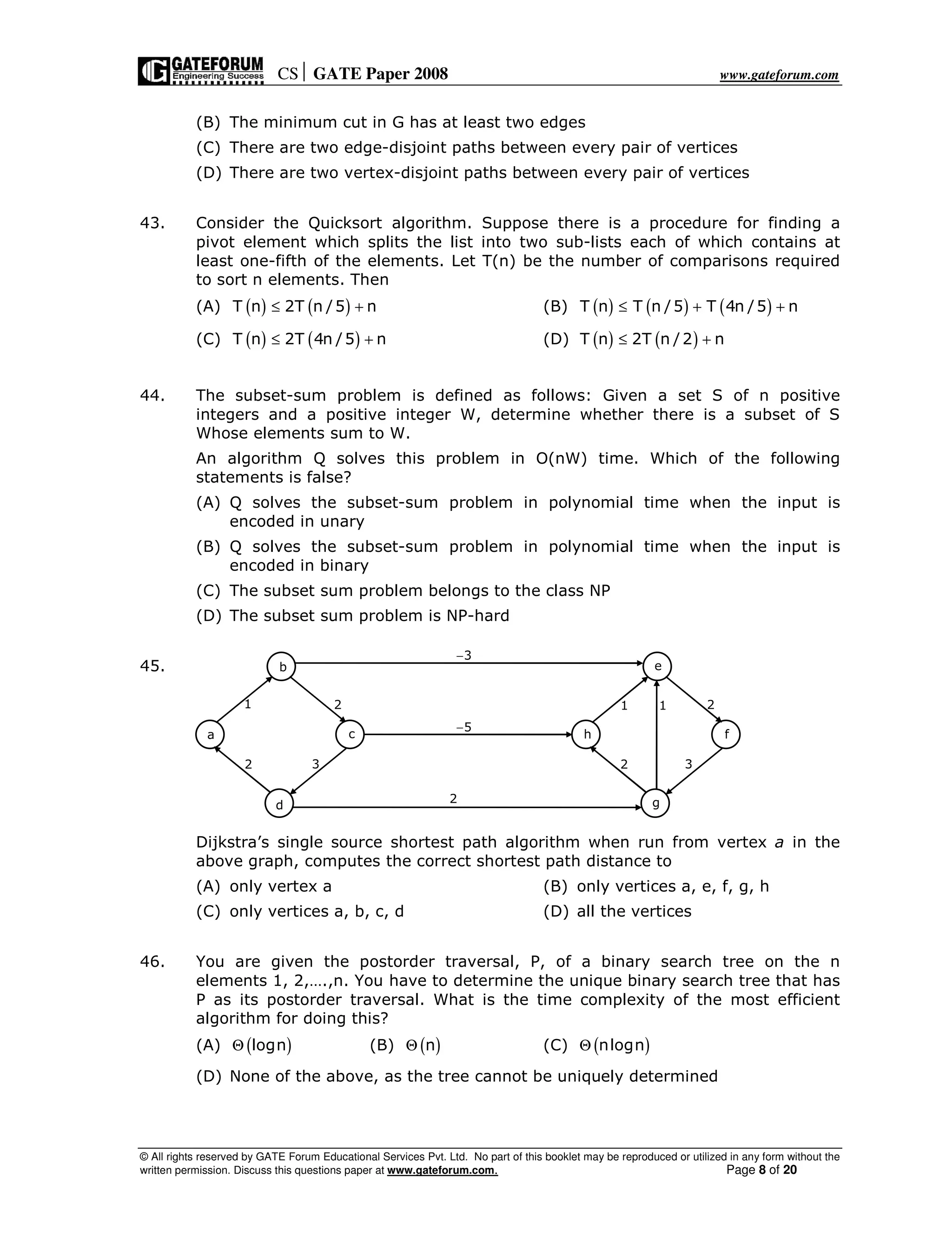 CS GATE Paper 2008 www.gateforum.com
© All rights reserved by GATE Forum Educational Services Pvt. Ltd. No part of this booklet may be reproduced or utilized in any form without the
written permission. Discuss this questions paper at www.gateforum.com. Page 8 of 20
(B) The minimum cut in G has at least two edges
(C) There are two edge-disjoint paths between every pair of vertices
(D) There are two vertex-disjoint paths between every pair of vertices
43. Consider the Quicksort algorithm. Suppose there is a procedure for finding a
pivot element which splits the list into two sub-lists each of which contains at
least one-fifth of the elements. Let T(n) be the number of comparisons required
to sort n elements. Then
(A) ( ) ( )T n 2T n /5 n≤ + (B) ( ) ( ) ( )T n T n /5 T 4n /5 n≤ + +
(C) ( ) ( )T n 2T 4n /5 n≤ + (D) ( ) ( )T n 2T n /2 n≤ +
44. The subset-sum problem is defined as follows: Given a set S of n positive
integers and a positive integer W, determine whether there is a subset of S
Whose elements sum to W.
An algorithm Q solves this problem in O(nW) time. Which of the following
statements is false?
(A) Q solves the subset-sum problem in polynomial time when the input is
encoded in unary
(B) Q solves the subset-sum problem in polynomial time when the input is
encoded in binary
(C) The subset sum problem belongs to the class NP
(D) The subset sum problem is NP-hard
45.
Dijkstra’s single source shortest path algorithm when run from vertex a in the
above graph, computes the correct shortest path distance to
(A) only vertex a (B) only vertices a, e, f, g, h
(C) only vertices a, b, c, d (D) all the vertices
46. You are given the postorder traversal, P, of a binary search tree on the n
elements 1, 2,….,n. You have to determine the unique binary search tree that has
P as its postorder traversal. What is the time complexity of the most efficient
algorithm for doing this?
(A) ( )lognΘ (B) ( )nΘ (C) ( )nlognΘ
(D) None of the above, as the tree cannot be uniquely determined
b
a c
d
2
1 2
3
e
h f
g
2
1 2
3
1
5−
3−
2
 