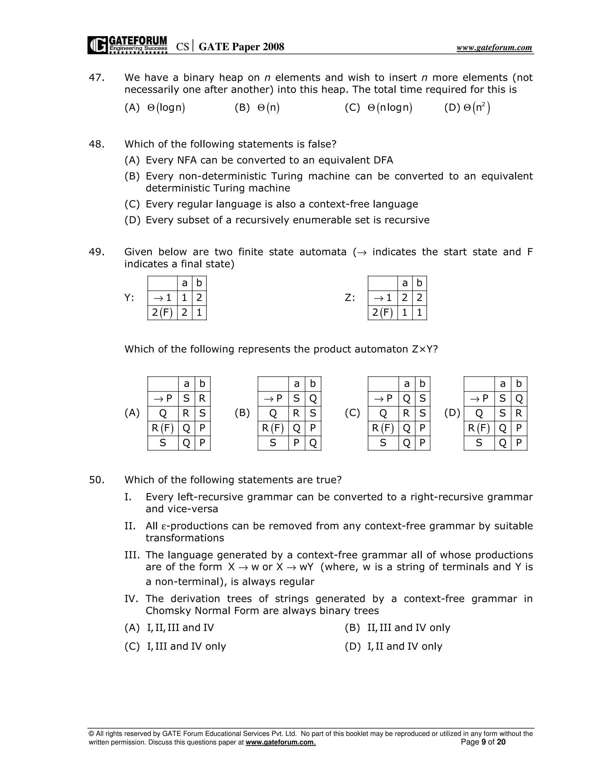 CS GATE Paper 2008 www.gateforum.com
© All rights reserved by GATE Forum Educational Services Pvt. Ltd. No part of this booklet may be reproduced or utilized in any form without the
written permission. Discuss this questions paper at www.gateforum.com. Page 9 of 20
47. We have a binary heap on n elements and wish to insert n more elements (not
necessarily one after another) into this heap. The total time required for this is
(A) ( )lognΘ (B) ( )nΘ (C) ( )nlognΘ (D) ( )2
nΘ
48. Which of the following statements is false?
(A) Every NFA can be converted to an equivalent DFA
(B) Every non-deterministic Turing machine can be converted to an equivalent
deterministic Turing machine
(C) Every regular language is also a context-free language
(D) Every subset of a recursively enumerable set is recursive
49. Given below are two finite state automata (→ indicates the start state and F
indicates a final state)
Y:
( )
a b
1 1 2
2 F 2 1
→ Z:
( )
a b
1 2 2
2 F 1 1
→
Which of the following represents the product automaton Z×Y?
(A)
( )
a b
P S R
Q R S
R F Q P
S Q P
→
(B)
( )
a b
P S Q
Q R S
R F Q P
S P Q
→
(C)
( )
a b
P Q S
Q R S
R F Q P
S Q P
→
(D)
( )
a b
P S Q
Q S R
R F Q P
S Q P
→
50. Which of the following statements are true?
I. Every left-recursive grammar can be converted to a right-recursive grammar
and vice-versa
II. All ε-productions can be removed from any context-free grammar by suitable
transformations
III. The language generated by a context-free grammar all of whose productions
are of the form X w or X wY→ → (where, w is a string of terminals and Y is
a non-terminal), is always regular
IV. The derivation trees of strings generated by a context-free grammar in
Chomsky Normal Form are always binary trees
(A) I,II,III and IV (B) II,III and IV only
(C) I,III and IV only (D) I,II and IV only
 