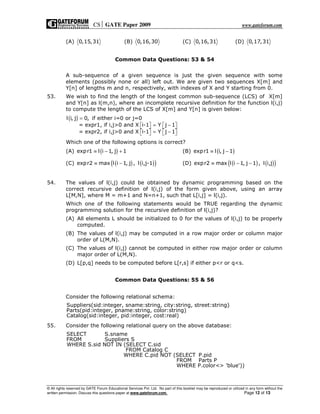 CS GATE Paper 2009 www.gateforum.com
© All rights reserved by GATE Forum Educational Services Pvt. Ltd. No part of this booklet may be reproduced or utilized in any form without the
written permission. Discuss this questions paper at www.gateforum.com. Page 12 of 13
(A) 0,15,31 (B) 0,16,30 (C) 0,16,31 (D) 0,17,31
Common Data Questions: 53 & 54
A sub-sequence of a given sequence is just the given sequence with some
elements (possibly none or all) left out. We are given two sequences X[m] and
Y[n] of lengths m and n, respectively, with indexes of X and Y starting from 0.
53. We wish to find the length of the longest common sub-sequence (LCS) of X[m]
and Y[n] as l(m,n), where an incomplete recursive definition for the function l(i,j)
to compute the length of the LCS of X[m] and Y[n] is given below:
( )l i, j 0, if either i=0 or j=0
= expr1, if i,j>0 and X i-1 Y j 1
= expr2, if i,j>0 and X i-1 Y j 1
=
= −      
= −      
Which one of the following options is correct?
(A) ( )expr1 l i 1, j 1≡ − + (B) ( )expr1 l i, j 1≡ −
(C) ( ) ( )( )expr2 max l i 1, j , l i,j-1≡ − (D) ( ) ( )( )expr2 max l i 1, j 1 , l i,j≡ − −
54. The values of l(i,j) could be obtained by dynamic programming based on the
correct recursive definition of l(i,j) of the form given above, using an array
L[M,N], where M = m+1 and N=n+1, such that L[i,j] = l(i,j).
Which one of the following statements would be TRUE regarding the dynamic
programming solution for the recursive definition of l(i,j)?
(A) All elements L should be initialized to 0 for the values of l(i,j) to be properly
computed.
(B) The values of l(i,j) may be computed in a row major order or column major
order of L(M,N).
(C) The values of l(i,j) cannot be computed in either row major order or column
major order of L(M,N).
(D) L[p,q] needs to be computed before L[r,s] if either p<r or q<s.
Common Data Questions: 55 & 56
Consider the following relational schema:
Suppliers(sid:integer, sname:string, city:string, street:string)
Parts(pid:integer, pname:string, color:string)
Catalog(sid:integer, pid:integer, cost:real)
55. Consider the following relational query on the above database:
SELECT S.sname
FROM Suppliers S
WHERE S.sid NOT IN (SELECT C.sid
FROM Catalog C
WHERE C.pid NOT (SELECT P.pid
FROM Parts P
WHERE P.color<> 'blue'))
 