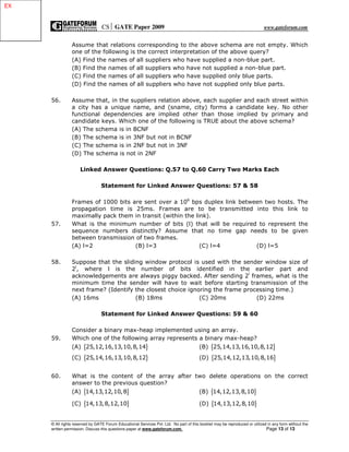 CS GATE Paper 2009 www.gateforum.com
© All rights reserved by GATE Forum Educational Services Pvt. Ltd. No part of this booklet may be reproduced or utilized in any form without the
written permission. Discuss this questions paper at www.gateforum.com. Page 13 of 13
Assume that relations corresponding to the above schema are not empty. Which
one of the following is the correct interpretation of the above query?
(A) Find the names of all suppliers who have supplied a non-blue part.
(B) Find the names of all suppliers who have not supplied a non-blue part.
(C) Find the names of all suppliers who have supplied only blue parts.
(D) Find the names of all suppliers who have not supplied only blue parts.
56. Assume that, in the suppliers relation above, each supplier and each street within
a city has a unique name, and (sname, city) forms a candidate key. No other
functional dependencies are implied other than those implied by primary and
candidate keys. Which one of the following is TRUE about the above schema?
(A) The schema is in BCNF
(B) The schema is in 3NF but not in BCNF
(C) The schema is in 2NF but not in 3NF
(D) The schema is not in 2NF
Linked Answer Questions: Q.57 to Q.60 Carry Two Marks Each
Statement for Linked Answer Questions: 57 & 58
Frames of 1000 bits are sent over a 106
bps duplex link between two hosts. The
propagation time is 25ms. Frames are to be transmitted into this link to
maximally pack them in transit (within the link).
57. What is the minimum number of bits (l) that will be required to represent the
sequence numbers distinctly? Assume that no time gap needs to be given
between transmission of two frames.
(A) l=2 (B) l=3 (C) l=4 (D) l=5
58. Suppose that the sliding window protocol is used with the sender window size of
2l
, where l is the number of bits identified in the earlier part and
acknowledgements are always piggy backed. After sending 2l
frames, what is the
minimum time the sender will have to wait before starting transmission of the
next frame? (Identify the closest choice ignoring the frame processing time.)
(A) 16ms (B) 18ms (C) 20ms (D) 22ms
Statement for Linked Answer Questions: 59 & 60
Consider a binary max-heap implemented using an array.
59. Which one of the following array represents a binary max-heap?
(A) { }25,12,16,13,10,8,14 (B) { }25,14,13,16,10,8,12
(C) { }25,14,16,13,10,8,12 (D) { }25,14,12,13,10,8,16
60. What is the content of the array after two delete operations on the correct
answer to the previous question?
(A) { }14,13,12,10,8 (B) { }14,12,13,8,10
(C) { }14,13,8,12,10 (D) { }14,13,12,8,10
EXEX
 