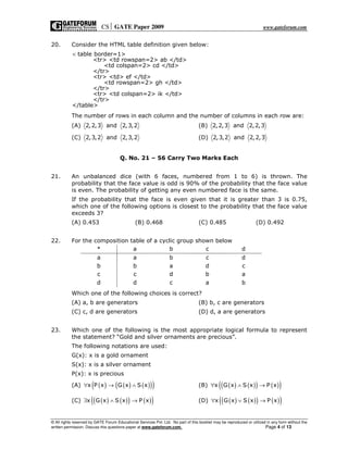 CS GATE Paper 2009 www.gateforum.com
© All rights reserved by GATE Forum Educational Services Pvt. Ltd. No part of this booklet may be reproduced or utilized in any form without the
written permission. Discuss this questions paper at www.gateforum.com. Page 4 of 13
20. Consider the HTML table definition given below:
table border=1>
<tr> <td rowspan=2> ab </td>
<td colspan=2> cd </td>
</tr>
<tr> <td> ef </td>
<td rowspan=2> gh </td>
</tr>
<tr> <td colspan=2> ik </td>
</tr>
</table>
<
The number of rows in each column and the number of columns in each row are:
(A) 2,2,3 and 2,3,2 (B) 2,2,3 and 2,2,3
(C) 2,3,2 and 2,3,2 (D) 2,3,2 and 2,2,3
Q. No. 21 – 56 Carry Two Marks Each
21. An unbalanced dice (with 6 faces, numbered from 1 to 6) is thrown. The
probability that the face value is odd is 90% of the probability that the face value
is even. The probability of getting any even numbered face is the same.
If the probability that the face is even given that it is greater than 3 is 0.75,
which one of the following options is closest to the probability that the face value
exceeds 3?
(A) 0.453 (B) 0.468 (C) 0.485 (D) 0.492
22. For the composition table of a cyclic group shown below
* a b c d
a a b c d
b b a d c
c c d b a
d d c a b
Which one of the following choices is correct?
(A) a, b are generators (B) b, c are generators
(C) c, d are generators (D) d, a are generators
23. Which one of the following is the most appropriate logical formula to represent
the statement? “Gold and silver ornaments are precious”.
The following notations are used:
G(x): x is a gold ornament
S(x): x is a silver ornament
P(x): x is precious
(A) ( ) ( ) ( )( )( )x P x G x S x∀ → ∧ (B) ( ) ( )( ) ( )( )x G x S x P x∀ ∧ →
(C) ( ) ( )( ) ( )( )x G x S x P x∃ ∧ → (D) ( ) ( )( ) ( )( )x G x S x P x∀ ∨ →
 