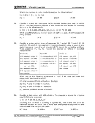 CS GATE Paper 2009 www.gateforum.com
© All rights reserved by GATE Forum Educational Services Pvt. Ltd. No part of this booklet may be reproduced or utilized in any form without the
written permission. Discuss this questions paper at www.gateforum.com. Page 6 of 13
What is the number of cycles needed to execute the following loop?
For (i=1 to 2) {I1; I2; I3; I4;}
(A) 16 (B) 23 (C) 28 (D) 30
29. Consider a 4-way set associative cache (initially empty) with total 16 cache
blocks. The main memory consists of 256 blocks and the request for memory
blocks is in the following order:
0, 255, 1, 4, 3, 8, 133, 159, 216, 129, 63, 8, 48, 32, 73, 92, 155.
Which one of the following memory block will NOT be in cache if LRU replacement
policy is used?
(A) 3 (B) 8 (C) 129 (D) 216
30. Consider a system with 4 types of resources R1 (3 units), R2 (2 units), R3 (3
units), R4 (2 units). A non-preemptive resource allocation policy is used. At any
given instance, a request is not entertained if it cannot be completely satisfied.
Three processes P1, P2, P3 request the sources as follows if executed
independently.
Process P1:
t=0: requests 2 units of R2
t=1: requests 1 unit of R3
t=3: requests 2 units of R1
t=5: releases 1 unit of R2
and 1 unit of R1.
t=7: releases 1 unit of R3
t=8: requests 2 units of R4
t=10: Finishes
Process P2:
t=0: requests 2 units of R3
t=2: requests 1 unit of R4
t=4: requests 1 unit of R1
t=6: releases 1 unit of R3
t=8: Finishes
Process P3:
t=0: requests 1 unit of R4
t=2: requests 2 units of R1
t=5: releases 2 units of R1
t=7: requests 1 unit of R2
t=8: requests 1 unit of R3
t=9: Finishes
Which one of the following statements is TRUE if all three processes run
concurrently starting at time t=0?
(A) All processes will finish without any deadlock
(B) Only P1 and P2 will be in deadlock.
(C) Only P1 and P3 will be in a deadlock.
(D) All three processes will be in deadlock.
31. Consider a disk system with 100 cylinders. The requests to access the cylinders
occur in following sequence:
4, 34, 10, 7, 19, 73, 2, 15, 6, 20
Assuming that the head is currently at cylinder 50, what is the time taken to
satisfy all requests if it takes 1ms to move from one cylinder to adjacent one and
shortest seek time first policy is used?
(A) 95ms (B) 119ms (C) 233ms (D) 276ms
 