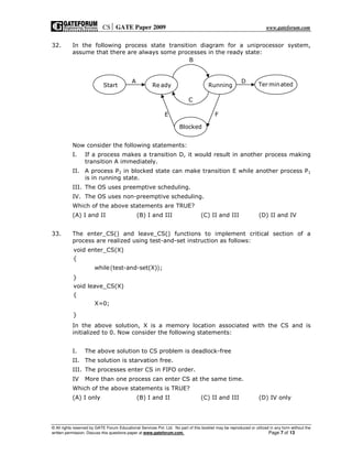 CS GATE Paper 2009 www.gateforum.com
© All rights reserved by GATE Forum Educational Services Pvt. Ltd. No part of this booklet may be reproduced or utilized in any form without the
written permission. Discuss this questions paper at www.gateforum.com. Page 7 of 13
32. In the following process state transition diagram for a uniprocessor system,
assume that there are always some processes in the ready state:
Now consider the following statements:
I. If a process makes a transition D, it would result in another process making
transition A immediately.
II. A process P2 in blocked state can make transition E while another process P1
is in running state.
III. The OS uses preemptive scheduling.
IV. The OS uses non-preemptive scheduling.
Which of the above statements are TRUE?
(A) I and II (B) I and III (C) II and III (D) II and IV
33. The enter_CS() and leave_CS() functions to implement critical section of a
process are realized using test-and-set instruction as follows:
( )
void enter_CS(X)
{
while test-and-set(X) ;
}
void leave_CS(X)
{
X=0;
}
In the above solution, X is a memory location associated with the CS and is
initialized to 0. Now consider the following statements:
I. The above solution to CS problem is deadlock-free
II. The solution is starvation free.
III. The processes enter CS in FIFO order.
IV More than one process can enter CS at the same time.
Which of the above statements is TRUE?
(A) I only (B) I and II (C) II and III (D) IV only
Start Re ady Running Ter minated
Blocked
A
B
C
D
E F
 