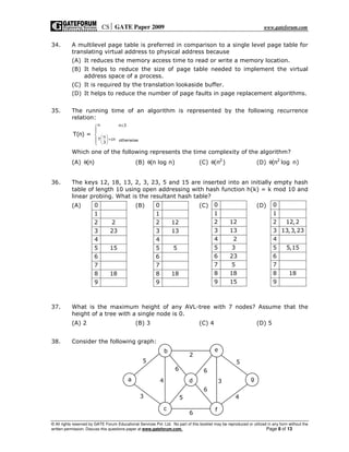 CS GATE Paper 2009 www.gateforum.com
© All rights reserved by GATE Forum Educational Services Pvt. Ltd. No part of this booklet may be reproduced or utilized in any form without the
written permission. Discuss this questions paper at www.gateforum.com. Page 8 of 13
34. A multilevel page table is preferred in comparison to a single level page table for
translating virtual address to physical address because
(A) It reduces the memory access time to read or write a memory location.
(B) It helps to reduce the size of page table needed to implement the virtual
address space of a process.
(C) It is required by the translation lookaside buffer.
(D) It helps to reduce the number of page faults in page replacement algorithms.
35. The running time of an algorithm is represented by the following recurrence
relation:
n n 3
n
T cn otherwise3
T(n) =
≤
 
+ 
 




Which one of the following represents the time complexity of the algorithm?
(A) (n)θ (B) (n log n)θ (C) 2
(n )θ (D) 2
(n log n)θ
36. The keys 12, 18, 13, 2, 3, 23, 5 and 15 are inserted into an initially empty hash
table of length 10 using open addressing with hash function h(k) = k mod 10 and
linear probing. What is the resultant hash table?
(A) (B) (C) (D)
37. What is the maximum height of any AVL-tree with 7 nodes? Assume that the
height of a tree with a single node is 0.
(A) 2 (B) 3 (C) 4 (D) 5
38. Consider the following graph:
c
a
b
d
e
f
g
3
5
4
2
6
5
6
6
6
3
5
4
0
1
2 2
3 23
4
5 15
6
7
8 18
9
0
1
2 12
3 13
4
5 5
6
7
8 18
9
0
1
2 12
3 13
4 2
5 3
6 23
7 5
8 18
9 15
0
1
2 12,2
3 13,3,23
4
5 5,15
6
7
8 18
9
 