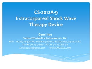 CS-2012A-9
      Extracorporeal Shock Wave
            Therapy Device
                           Gene Hue
           Suzhou XiXin Medical Instruments Co.,Ltd.
ADD：No.28, FengJin Rd, WuZhong District, SuZhou City, 215128, P.R.C
         TEL:86-512-65270692 FAX: 86-512-652878410
      E-mail:szxxyl@gmail.com       WWW.XXESWL.COM
 