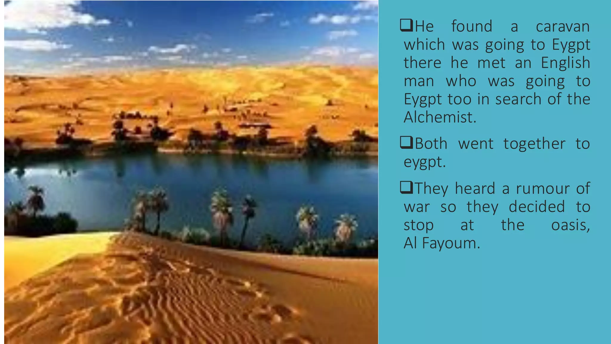 ❑He found a caravan
which was going to Eygpt
there he met an English
man who was going to
Eygpt too in search of the
Alchemist.
❑Both went together to
eygpt.
❑They heard a rumour of
war so they decided to
stop at the oasis,
Al Fayoum.
 