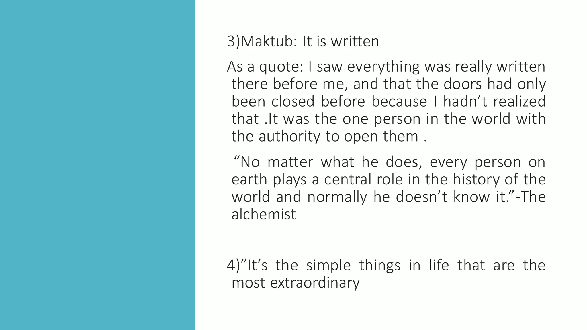 3)Maktub: It is written
As a quote: I saw everything was really written
there before me, and that the doors had only
been closed before because I hadn’t realized
that .It was the one person in the world with
the authority to open them .
“No matter what he does, every person on
earth plays a central role in the history of the
world and normally he doesn’t know it.”-The
alchemist
4)”It’s the simple things in life that are the
most extraordinary
 