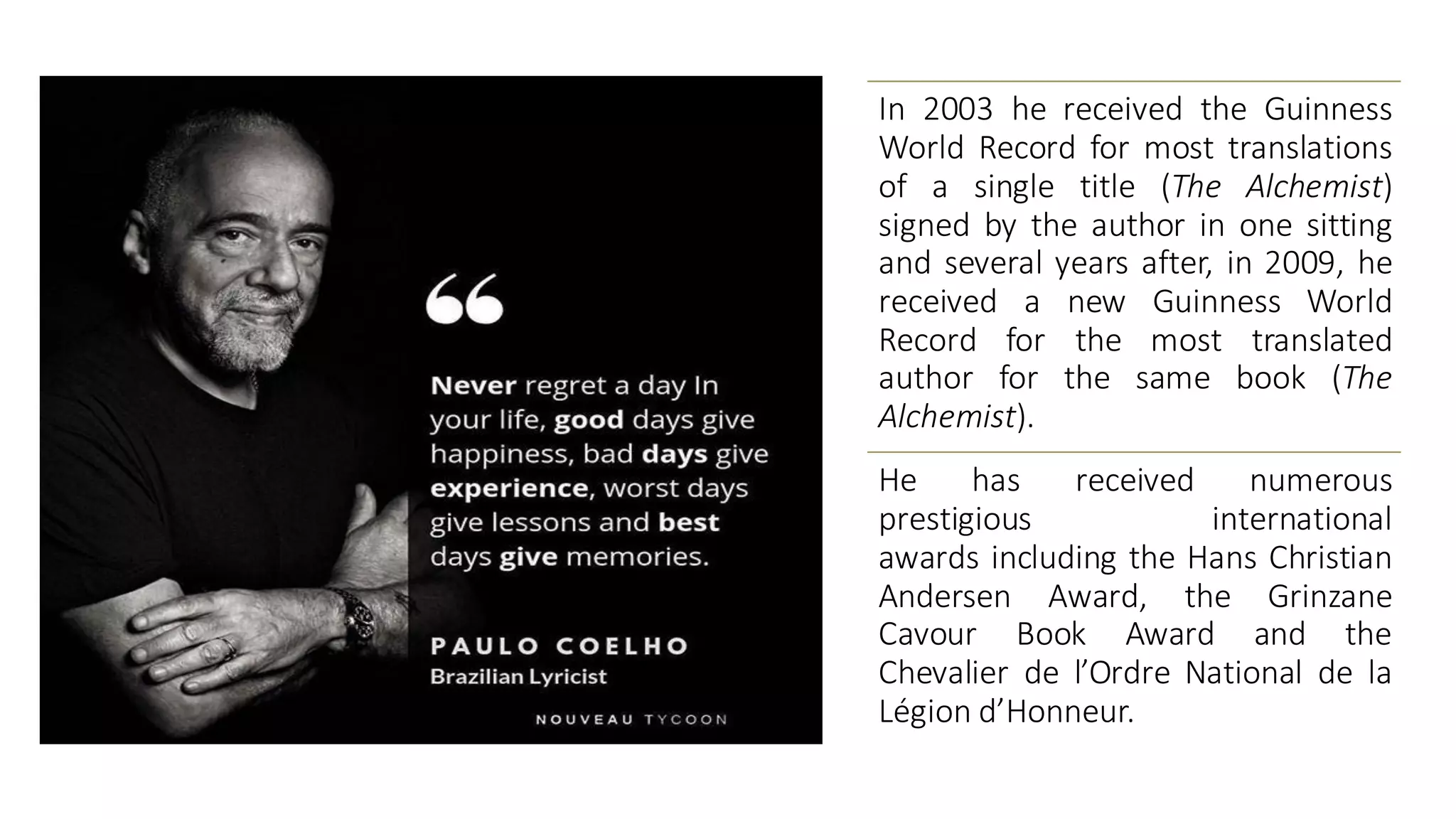 In 2003 he received the Guinness
World Record for most translations
of a single title (The Alchemist)
signed by the author in one sitting
and several years after, in 2009, he
received a new Guinness World
Record for the most translated
author for the same book (The
Alchemist).
He has received numerous
prestigious international
awards including the Hans Christian
Andersen Award, the Grinzane
Cavour Book Award and the
Chevalier de l’Ordre National de la
Légion d’Honneur.
 