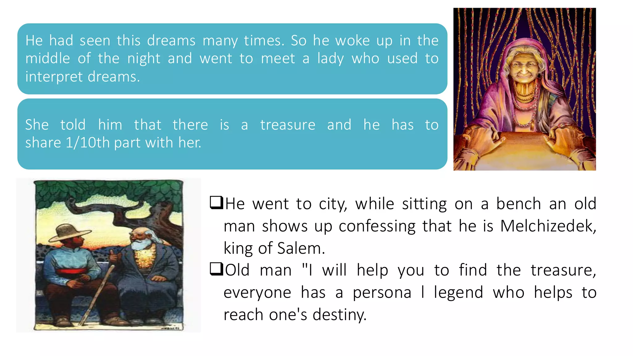 He had seen this dreams many times. So he woke up in the
middle of the night and went to meet a lady who used to
interpret dreams.
She told him that there is a treasure and he has to
share 1/10th part with her.
❑He went to city, while sitting on a bench an old
man shows up confessing that he is Melchizedek,
king of Salem.
❑Old man "I will help you to find the treasure,
everyone has a persona l legend who helps to
reach one's destiny.
 
