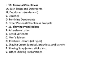 • 10. Personal Cleanliness
A. Bath Soaps and Detergents
B. Deodorants (underarm)
C. Douches
D. Feminine Deodorants
E. Other Personal Cleanliness Products
• 11. Shaving Preparations
A. Aftershave Lotion
B. Beard Softeners
C. Men's Talcum
D. Preshave Lotions (all types)
E. Shaving Cream (aerosol, brushless, and lather)
F. Shaving Soap (cakes, sticks, etc.)
G. Other Shaving Preparations
 