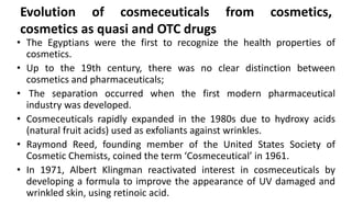 Evolution of cosmeceuticals from cosmetics,
cosmetics as quasi and OTC drugs
• The Egyptians were the first to recognize the health properties of
cosmetics.
• Up to the 19th century, there was no clear distinction between
cosmetics and pharmaceuticals;
• The separation occurred when the first modern pharmaceutical
industry was developed.
• Cosmeceuticals rapidly expanded in the 1980s due to hydroxy acids
(natural fruit acids) used as exfoliants against wrinkles.
• Raymond Reed, founding member of the United States Society of
Cosmetic Chemists, coined the term ‘Cosmeceutical’ in 1961.
• In 1971, Albert Klingman reactivated interest in cosmeceuticals by
developing a formula to improve the appearance of UV damaged and
wrinkled skin, using retinoic acid.
 