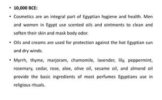 • 10,000 BCE:
• Cosmetics are an integral part of Egyptian hygiene and health. Men
and women in Egypt use scented oils and ointments to clean and
soften their skin and mask body odor.
• Oils and creams are used for protection against the hot Egyptian sun
and dry winds.
• Myrrh, thyme, marjoram, chamomile, lavender, lily, peppermint,
rosemary, cedar, rose, aloe, olive oil, sesame oil, and almond oil
provide the basic ingredients of most perfumes Egyptians use in
religious rituals.
 