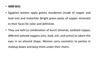 • 4000 BCE:
• Egyptian women apply galena mesdemet (made of copper and
lead ore) and malachite (bright green paste of copper minerals)
to their faces for color and definition.
• They use kohl (a combination of burnt almonds, oxidized copper,
different colored coppers ores, lead, ash, and ochre) to adorn the
eyes in an almond shape. Women carry cosmetics to parties in
makeup boxes and keep them under their chairs.
 