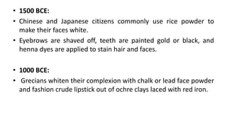 • 1500 BCE:
• Chinese and Japanese citizens commonly use rice powder to
make their faces white.
• Eyebrows are shaved off, teeth are painted gold or black, and
henna dyes are applied to stain hair and faces.
• 1000 BCE:
• Grecians whiten their complexion with chalk or lead face powder
and fashion crude lipstick out of ochre clays laced with red iron.
 
