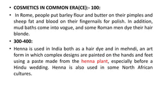 • COSMETICS IN COMMON ERA(CE):- 100:
• In Rome, people put barley flour and butter on their pimples and
sheep fat and blood on their fingernails for polish. In addition,
mud baths come into vogue, and some Roman men dye their hair
blonde.
• 300-400:
• Henna is used in India both as a hair dye and in mehndi, an art
form in which complex designs are painted on the hands and feet
using a paste made from the henna plant, especially before a
Hindu wedding. Henna is also used in some North African
cultures.
 