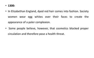 • 1300:
• In Elizabethan England, dyed red hair comes into fashion. Society
women wear egg whites over their faces to create the
appearance of a paler complexion.
• Some people believe, however, that cosmetics blocked proper
circulation and therefore pose a health threat.
 