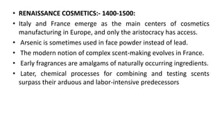 • RENAISSANCE COSMETICS:- 1400-1500:
• Italy and France emerge as the main centers of cosmetics
manufacturing in Europe, and only the aristocracy has access.
• Arsenic is sometimes used in face powder instead of lead.
• The modern notion of complex scent-making evolves in France.
• Early fragrances are amalgams of naturally occurring ingredients.
• Later, chemical processes for combining and testing scents
surpass their arduous and labor-intensive predecessors
 