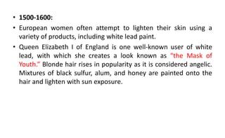 • 1500-1600:
• European women often attempt to lighten their skin using a
variety of products, including white lead paint.
• Queen Elizabeth I of England is one well-known user of white
lead, with which she creates a look known as “the Mask of
Youth.” Blonde hair rises in popularity as it is considered angelic.
Mixtures of black sulfur, alum, and honey are painted onto the
hair and lighten with sun exposure.
 
