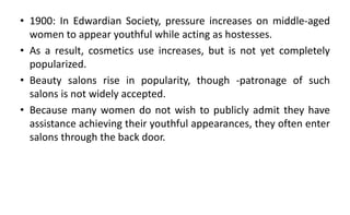 • 1900: In Edwardian Society, pressure increases on middle-aged
women to appear youthful while acting as hostesses.
• As a result, cosmetics use increases, but is not yet completely
popularized.
• Beauty salons rise in popularity, though -patronage of such
salons is not widely accepted.
• Because many women do not wish to publicly admit they have
assistance achieving their youthful appearances, they often enter
salons through the back door.
 