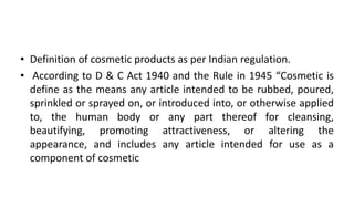 • Definition of cosmetic products as per Indian regulation.
• According to D & C Act 1940 and the Rule in 1945 “Cosmetic is
define as the means any article intended to be rubbed, poured,
sprinkled or sprayed on, or introduced into, or otherwise applied
to, the human body or any part thereof for cleansing,
beautifying, promoting attractiveness, or altering the
appearance, and includes any article intended for use as a
component of cosmetic
 
