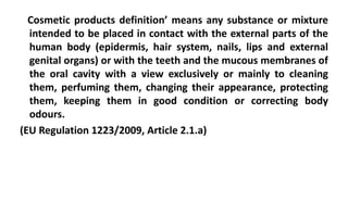 Cosmetic products definition’ means any substance or mixture
intended to be placed in contact with the external parts of the
human body (epidermis, hair system, nails, lips and external
genital organs) or with the teeth and the mucous membranes of
the oral cavity with a view exclusively or mainly to cleaning
them, perfuming them, changing their appearance, protecting
them, keeping them in good condition or correcting body
odours.
(EU Regulation 1223/2009, Article 2.1.a)
 