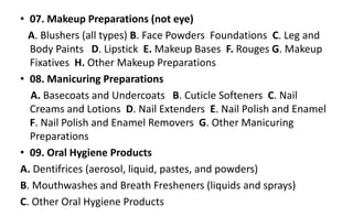 • 07. Makeup Preparations (not eye)
A. Blushers (all types) B. Face Powders Foundations C. Leg and
Body Paints D. Lipstick E. Makeup Bases F. Rouges G. Makeup
Fixatives H. Other Makeup Preparations
• 08. Manicuring Preparations
A. Basecoats and Undercoats B. Cuticle Softeners C. Nail
Creams and Lotions D. Nail Extenders E. Nail Polish and Enamel
F. Nail Polish and Enamel Removers G. Other Manicuring
Preparations
• 09. Oral Hygiene Products
A. Dentifrices (aerosol, liquid, pastes, and powders)
B. Mouthwashes and Breath Fresheners (liquids and sprays)
C. Other Oral Hygiene Products
 