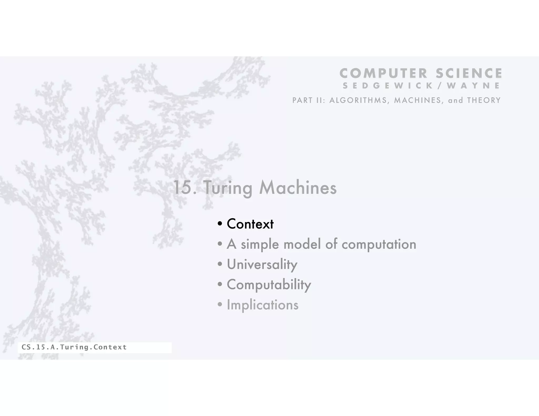 15. Turing Machines
•Context
•A simple model of computation
•Universality
•Computability
•Implications
C O M P U T E R S C I E N C E
S E D G E W I C K / W A Y N E
PART II: ALGORITHMS, MAC HINES, and THEORY
CS.15.A.Turing.Context
 